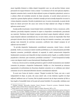 atacat legisla ia britanică ce dădea dreptul înregistrării unui vas sub pavilion britanic numaiț
persoanelor de origine britanică. Curtea a statuat: “s-ar diminua la fel de mult aplicarea deplină a
dreptului comunitar dacă o normă de drept na ional ar putea să împiedice judecătorul, sesizat cuț
o ac iune aflată sub inciden a normelor de drept comunitar, să acorde măsuri provizorii cuț ț
scopul de a garanta deplina aplicare a hotărârii instan ei privind existen a drepturilor invocate înț ț
virtutea dreptului comunitar. Rezultă că judecătorul care, în aceste circumstan e, nu poate decideț
luarea de măsuri provizorii din cauza unei norma de drept na ional este obligat să înlătureț
aplicarea acestei norme.”
Acea i pozi ie de principiu vizează dreptul intern constitu ional. Curtea a recunoscut, astfel,ș ț ț
indistinct, prevalen a dreptului comunitar în raport cu dispozi iile constitu ionale, proceduraleț ț ț
sau materiale. Întrebarea dacă dreptul european prevalează asupra dreptului na ional, inclusivț
asupra dreptului na ional constitu ional este, în mod evident, extreme de importan ă. Date fiindț ț ț
principiul efectului direct i obiectivele extreme de largi ale tratatelor comunitare, care acoperăș
aproape toate domeniile de activitate economică, conflictele între dreptul european i celș
na ional sunt inevitabileț 135
.
În privin a drepturilor fundamentale constitu ional consacrate, totu i Curtea a doveditț ț ș
pruden ă. Astfel, ea a recunoscut statelor membre posibilitatea ca, în ciuda principiului priorită iiț ț
dreptului comunitar, jurisdic iile na ionale să suspende în cadrul contenciosului drepturilorț ț
fundamentale executarea unei dispozi ii de drept comunitar pretins ilegală, cu condi ia trimiteriiț ț
prejudiciale a chestiunii, spre examinare, jurisdic iei comunitareț 136
. Curtea Europeană de Justi ieț
a mers mai departe totu i în cauza Internationale Handelsgesellschaftș 137
.
Curtea nu a fost de acord cu instan a germană i a găsit în schimb recunoasterea unui standardț ș
comunitar de protejare a drepturilor fundamentale. Solu ia sa a fost întemeiată pe reiterareaț
argumentului că uniformitatea i eficacitatea dreptului comunitar cer ca validitatea unei măsuriș
comunitare să nu fie subsumată diferitelor doctrine constitu ionale na ionale.ț ț
În acest sens Curtea de Justitie a statuat: “Dreptul izvorând din Tratat, care este o sursă
independentă de drept, nu poate, din cauza naturii sale, să dea întâietate regulilor de drept
na ional, indiferent care ar fi acestea, fără să piardă caracterul său de drept comunitar i fără caț ș
baza legală a Comunită ii însăsi să fie pusă sub semnul întrebării. În consecin ă, validitatea uneiț ț
135
Eberhard Schwark, Suprema ia dreptului Uniunii Europene. Perspective germaneț , Pandectele Române,
Nr.8/2007, Editura Wolters Kluwer, Bucuresti, 2007, p. 18.
136
Raluca Bercea, Drept comunitar. Principii, Editura C.H.Beck, Bucuresti, 2007, p. 221.
137
11/701 Internationale Handelsgesellschaft, 1970. In această cauză un tribunal administrative german refuzase de
mai multe ori să accepte validitatea prevederilor unor regulamente comunitare privind depunerea unei cau iuniț
aferente licentelor de export. Instan a germană considera că regimul cau iunii era contrar unor principii i drepturiț ț ș
fundamentale protejate de constitu ia germană, care trebuiau protejate tot conform normelor constitu ionaleț ț
germane si în cadrul sistemului de drept comunitar. Unul dintre principiile invocate ca fiind încălcate era principiul
propor ionalită ii.ț ț
62
 