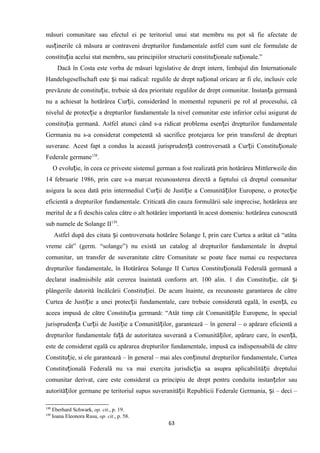 măsuri comunitare sau efectul ei pe teritoriul unui stat membru nu pot să fie afectate de
sus inerile că măsura ar contraveni drepturilor fundamentale astfel cum sunt ele formulate deț
constitu ia acelui stat membru, sau principiilor structurii constitu ionale na ionale.”ț ț ț
Dacă în Costa este vorba de măsuri legislative de drept intern, limbajul din Internationale
Handelsgesellschaft este i mai radical: regulile de drept na ional oricare ar fi ele, inclusiv celeș ț
prevăzute de constitu ie, trebuie să dea prioritate regulilor de drept comunitar. Instan a germanăț ț
nu a achiesat la hotărârea Cur ii, considerând în momentul repunerii pe rol al procesului, căț
nivelul de protec ie a drepturilor fundamentale la nivel comunitar este inferior celui asigurat deț
constitu ia germană. Astfel atunci când s-a ridicat problema esen ei drepturilor fundamentaleț ț
Germania nu s-a considerat competentă să sacrifice protejarea lor prin transferul de drepturi
suverane. Acest fapt a condus la această jurispruden ă controversată a Cur ii Constitu ionaleț ț ț
Federale germane138
.
O evolu ie, în ceea ce priveste sistemul german a fost realizată prin hotărârea Mittlerweile dinț
14 februarie 1986, prin care s-a marcat recunoasterea directă a faptului că dreptul comunitar
asigura la acea dată prin intermediul Cur ii de Justi ie a Comunită ilor Europene, o protec ieț ț ț ț
eficientă a drepturilor fundamentale. Criticată din cauza formulării sale imprecise, hotărârea are
meritul de a fi deschis calea către o alt hotărâre importantă în acest domeniu: hotărârea cunoscută
sub numele de Solange II139
.
Astfel după des citata i controversata hotărâre Solange I, prin care Curtea a arătat că “atâtaș
vreme cât” (germ. “solange”) nu există un catalog al drepturilor fundamentale în dreptul
comunitar, un transfer de suveranitate către Comunitate se poate face numai cu respectarea
drepturilor fundamentale, în Hotărârea Solange II Curtea Constitu ională Federală germană aț
declarat inadmisibile atât cererea înaintată conform art. 100 alin. 1 din Constitu ie, cât iț ș
plângerile datorită încălcării Constitu iei. De acum înainte, ea recunoaste garantarea de cătreț
Curtea de Justi ie a unei protec ii fundamentale, care trebuie considerată egală, în esen ă, cuț ț ț
aceea impusă de către Constitu ia germană: “Atât timp cât Comunită ile Europene, în specialț ț
jurispruden a Cur ii de Justi ie a Comunită ilor, garantează – în general – o apărare eficientă aț ț ț ț
drepturilor fundamentale fa ă de autoritatea suverană a Comunită ilor, apărare care, în esen ă,ț ț ț
este de considerat egală cu apărarea drepturilor fundamentale, impusă ca indispensabilă de către
Constitu ie, si ele garantează – în general – mai ales con inutul drepturilor fundamentale, Curteaț ț
Constitu ională Federală nu va mai exercita jurisdic ia sa asupra aplicabilită ii dreptuluiț ț ț
comunitar derivat, care este considerat ca principiu de drept pentru conduita instan elor sauț
autorită ilor germane pe teritoriul supus suveranită ii Republicii Federale Germania, i – deci –ț ț ș
138
Eberhard Schwark, op. cit., p. 19.
139
Ioana Eleonora Rusu, op. cit., p. 58.
63
 
