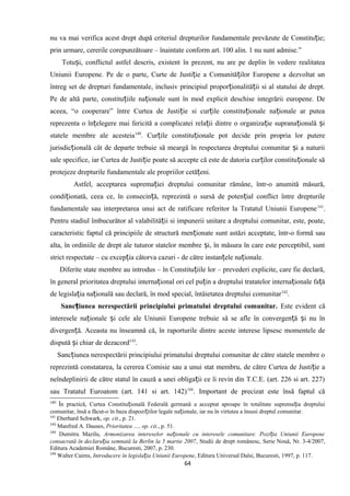 nu va mai verifica acest drept după criteriul drepturilor fundamentale prevăzute de Constitu ie;ț
prin urmare, cererile corepunzătoare – înaintate conform art. 100 alin. 1 nu sunt admise.”
Totu i, conflictul astfel descris, existent în prezent, nu are pe deplin în vedere realitateaș
Uniunii Europene. Pe de o parte, Curte de Justi ie a Comunită ilor Europene a dezvoltat unț ț
întreg set de drepturi fundamentale, inclusiv principiul propor ionalită ii si al statului de drept.ț ț
Pe de altă parte, constitu iile na ionale sunt în mod explicit deschise integrării europene. Deț ț
aceea, “o cooperare” între Curtea de Justi ie si cur ile constitu ionale na ionale ar puteaț ț ț ț
reprezenta o în elegere mai fericită a complicatei rela ii dintre o organiza ie suprana ională iț ț ț ț ș
statele membre ale acesteia140
. Cur ile constitu ionale pot decide prin propria lor putereț ț
jurisdic ională cât de departe trebuie să meargă în respectarea dreptului comunitar i a naturiiț ș
sale specifice, iar Curtea de Justi ie poate să accepte că este de datoria cur ilor constitu ionale săț ț ț
protejeze drepturile fundamentale ale propriilor cetă eni.ț
Astfel, acceptarea suprema iei dreptului comunitar rămâne, într-o anumită măsură,ț
condi ionată, ceea ce, în consecin ă, reprezintă o sursă de poten ial conflict între drepturileț ț ț
fundamentale sau interpretarea unui act de ratificare referitor la Tratatul Uniunii Europene141
.
Pentru stadiul îmbucurător al valabilită ii si impunerii unitare a dreptului comunitar, este, poate,ț
caracteristic faptul că principiile de structură men ionate sunt astăzi acceptate, într-o formă sauț
alta, în ordiniile de drept ale tuturor statelor membre i, în măsura în care este perceptibil, suntș
strict respectate – cu excep ia câtorva cazuri - de către instan ele na ionale.ț ț ț
Diferite state membre au introdus – în Constitu iile lor – prevederi explicite, care fie declară,ț
în general prioritatea dreptului interna ional ori cel pu in a dreptului tratatelor interna ionale fa ăț ț ț ț
de legisla ia na ională sau declară, în mod special, întâietatea dreptului comunitarț ț 142
.
Sanc iunea nerespectării principiului primatului dreptului comunitar.ț Este evident că
interesele na ionale i cele ale Uniunii Europene trebuieț ș să se afle în convergen ă i nu înț ș
divergen ă. Aceasta nu înseamnă că, înț raporturile dintre aceste interese lipsesc momentele de
dispută i chiar deș dezacord143
.
Sanc iunea nerespectării principiului primatului dreptului comunitar de către statele membre oț
reprezintă constatarea, la cererea Comisie sau a unui stat membru, de către Curtea de Justi ie aț
neîndeplinirii de către statul în cauză a unei obliga ii ce îi revin din T.C.E. (art. 226 si art. 227)ț
sau Tratatul Euroatom (art. 141 si art. 142)144
. Important de precizat este însă faptul că
140
În practică, Curtea Constitu ională Federală germană a acceptat aproape în totalitate suprema ia dreptuluiț ț
comunitar, însă a făcut-o în baza dispozi iilor legale na ionale, iar nu în virtutea a însusi dreptul comunitar.ț ț
141
Eberhard Schwark, op. cit., p. 21.
142
Manfred A. Dauses, Prioritatea …, op. cit., p. 51.
143
Dumitru Mazilu, Armonizarea intereselor na ionale cu interesele comunitare. Pozi ia Uniunii Europeneț ț
consacrată în declara ia semnată la Berlin la 5 martie 2007ț , Studii de drept românesc, Serie Nouă, Nr. 3-4/2007,
Editura Academiei Române, Bucuresti, 2007, p. 230.
144
Walter Cairns, Introducere în legisla ia Uniunii Europeneț , Editura Universal Dalsi, Bucuresti, 1997, p. 117.
64
 