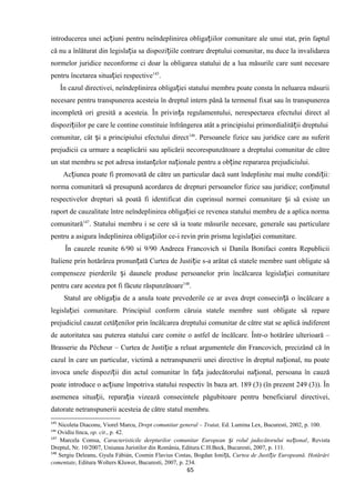 introducerea unei ac iuni pentru neîndeplinirea obliga iilor comunitare ale unui stat, prin faptulț ț
că nu a înlăturat din legisla ia sa dispozi iile contrare dreptului comunitar, nu duce la invalidareaț ț
normelor juridice neconforme ci doar la obligarea statului de a lua măsurile care sunt necesare
pentru încetarea situa iei respectiveț 145
.
În cazul directivei, neîndeplinirea obliga iei statului membru poate consta în neluarea măsuriiț
necesare pentru transpunerea acesteia în dreptul intern până la termenul fixat sau în transpunerea
incompletă ori gresită a acesteia. În privin a regulamentului, nerespectarea efectului direct alț
dispozi iilor pe care le contine constituie înfrângerea atât a principiului primordialită ii dreptuluiț ț
comunitar, cât i a principiului efectului directș 146
. Persoanele fizice sau juridice care au suferit
prejudicii ca urmare a neaplicării sau aplicării necorespunzătoare a dreptului comunitar de către
un stat membru se pot adresa instan elor na ionale pentru a ob ine repararea prejudiciului.ț ț ț
Ac iunea poate fi promovată de către un particular dacă sunt îndeplinite mai multe condi ii:ț ț
norma comunitară să presupună acordarea de drepturi persoanelor fizice sau juridice; con inutulț
respectivelor drepturi să poată fi identificat din cuprinsul normei comunitare i să existe unș
raport de cauzalitate între neîndeplinirea obliga iei ce revenea statului membru de a aplica normaț
comunitară147
. Statului membru i se cere să ia toate măsurile necesare, generale sau particulare
pentru a asigura îndeplinirea obliga iilor ce-i revin prin prisma legisla iei comunitare.ț ț
În cauzele reunite 6/90 si 9/90 Andreea Francovich si Danila Bonifaci contra Republicii
Italiene prin hotărârea pronun ată Curtea de Justi ie s-a arătat că statele membre sunt obligate săț ț
compenseze pierderile i daunele produse persoanelor prin încălcarea legisla iei comunitareș ț
pentru care acestea pot fi făcute răspunzătoare148
.
Statul are obliga ia de a anula toate prevederile ce ar avea drept consecin ă o încălcare aț ț
legisla iei comunitare. Principiul conform căruia statele membre sunt obligate să repareț
prejudiciul cauzat cetă enilor prin încălcarea dreptului comunitar de către stat se aplică indiferentț
de autoritatea sau puterea statului care comite o astfel de încălcare. Într-o hotărâre ulterioară –
Brasserie du Pêcheur – Curtea de Justi ie a reluat argumentele din Francovich, precizând că înț
cazul în care un particular, victimă a netranspunerii unei directive în dreptul na ional, nu poateț
invoca unele dispozi ii din actul comunitar în fa a judecătorului na ional, persoana în cauzăț ț ț
poate introduce o ac iune împotriva statului respectiv în baza art. 189 (3) (în prezent 249 (3)). Înț
asemenea situa ii, repara ia vizează consecintele păgubitoare pentru beneficiarul directivei,ț ț
datorate netranspunerii acesteia de către statul membru.
145
Nicoleta Diaconu, Viorel Marcu, Drept comunitar general – Tratat, Ed. Lumina Lex, Bucuresti, 2002, p. 100.
146
Ovidiu łinca, op. cit., p. 42.
147
Marcela Comsa, Caracteristicile derpturilor comunitar European i rolul judecătorului na ionalș ț , Revista
Dreptul, Nr. 10/2007, Uniunea Juristilor din România, Editura C.H.Beck, Bucuresti, 2007, p. 111.
148
Sergiu Deleanu, Gyula Fábián, Cosmin Flavius Costas, Bogdan Ioni ă,ț Curtea de Justi ie Europeană. Hotărâriț
comentate, Editura Wolters Kluwer, Bucuresti, 2007, p. 234.
65
 