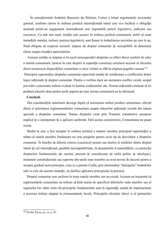 În considerentele hotărârii Brasserie du Pêcheur, Curtea a reluat argumentele avocatului
general, conform cărora în ordinea juridică interna ională statul care si-a încălcat o obliga ieț ț
asumată printr-un angajament interna ional este imputabilă puterii legislative, judiciare sauț
executive. Cu atât mai mult, solu ia este aceeasi în ordinea juridică comunitară, astfel că toateț
instan ele statului, inclusiv puterea legislativă, sunt inute în îndeplinirea sarcinilor pe care le au,ț ț
fiind obligate să respecte normele impuse de dreptul comunitar i susceptibile să determineș
efecte asupra situa iei particularilor.ț
Aceeasi solu ie se impune si în cazul nereespectării dreptului cu effect direct conferit de cătreț
o normă comunitară, ipoteza în care dreptul la repara ie constituie corolarul necesar al efectuluiț
direct recunoscut dispozi iilor comunitare a căror violare se află la originea pagubei cauzateț 149
.
Principiul suprema iei dreptului comunitar reprezintă modul de solu ionare a conflictului dintreț ț
legea na ională i dreptul comunitar. Pentru a verifica dacă un asemenea conflict există, scopulț ș
prevedrii comunitare trebuie evaluat în lumina con inutului său. Norma na ională continuă să îsiț ț
producă efectele doar pentru acele aspecte pe care norma comunitară nu le afectează.
Concluzii.
Din considera iile anterioare decurge faptul că autonomia ordinii juridice comunitare, efectulț
direct si prioritatea reglememntărilor comunitare asupra măsurilor na ionale rezultă din naturaț
specială a dreptului comunitar. Natura dreptului creat prin Tratatele constitutive europene
implică i o interpretare i o aplicare uniformă. Fără aceste caracteristici, Comunitatea nu poateș ș
exista.
Modul în care a fost receptat în ordinea juridică a statelor member principiul suprema iei aț
arătat că statele membre fondatoare nu erau pregătite pentru acest tip de dezvoltare a dreptului
comunitar. În func ie de diferite criteria (caracterul monist sau dualist al rela iilor dintre dreptulț ț
intern i cel interna ional, posibila incompatibilitate, la începuturile Comunită ilor, cu protec iaș ț ț ț
drepturilor fundamentale ale omului, precum i considerente de ordin politic i ideologic),ș ș
instantele constitu ionale sau supreme din unele state membre au avut nevoie de decenii pentru aț
accepta gradual acest principiu, ceea ce a permis Cur ii, prin intermediul “dialogului” hotărârilorț
sale cu cele ale acestor instan e, să clarifice aplicarea principiului în practică.ț
Dreptul comunitar este uniform în toate statele membre sau nu există. Aceasta nu înseamnă că
reglementările comunitare nu trebuie să ină seama de specificul diferitelor state membre sau alț
regiunilor lor; atâta vrem cât principiile fundamentale sunt în siguran ă, modul de implementareț
a acestora trebuie adaptat la circumstantele locale. Principiile efectului direct si al primatului
149
Ovidiu inca,Ț op. cit. p. 43.
66
 