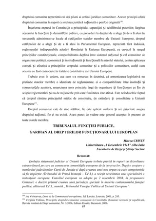 dreptului comunitar reprezintă cei doi piloni ai ordinii juridice comunitare. Aceste principii oferă
dreptului comunitar în raport cu ordinea juridică na ională o pozi ie originalăț ț 150
.
Înscrierea expresă în Constitu ie a principiului separa iei i echilibrului puterilor; lărgireaț ț ș
accesului la func iile i demnită ile publice, cu prevederi la dreptul de a alege i de a fi alesi înț ș ț ș
strcuturile administrative locale al cetă enilor statelor membre ale Uniunii Europene, dreptulț
cetă enilor de a alege i de a fi alesi în Parlamentul European, reprezintă fără îndoială,ț ș
reglementări indispensabile aderării României la Uniunea Europeană, ce creează la rangul
principiilor constitu ionale, compatibilitatea deplină între sistemul na ional i cel comunitar deț ț ș
organizare politică, economică i institu ională i func ională la nivelul statului, pentru aplicareaș ț ș ț
corectă i efectivă a principiilor dreptului comunitar i a politicilor comunitare, astfel cumș ș
acestea au fost consacrate în tratatele constitutive ale Uniunii Europene.
Trebuie avut în vedere, asa cum s-a remarcat în doctrină, că armonizarea legislativă nu
pretinde statelor membre o identitate de reglementare, ci o compatibilitate între institu ii iț ș
competen ele acestora, respectarea unor principia largi de organizare i func ionare ce in deț ș ț ț
scopul reglementării i nu de mijloacele prin care finalitatea este atinsă. Este neîndoielnic faptulș
că dreptul rămâne principalul mijloc de constituire, de extindere i consolidare a Uniuniiș
Europene151
.
Dreptul comunitar este de sine stătător, fie este aplicat uniform i are prioritate asupraș
dreptului na ional, fie el nu există. Acest punct de vedere este general acceptat în prezent deț
toate statele membre.
TRIBUNALUL FUNCŢIEI PUBLICE,
GARDIAN AL DREPTURILOR FUNCŢIONARULUI EUROPEAN
Mircea CRISTE
Universitatea „1 Decembrie 1918” Alba Iulia
Facultatea de Drept şi Ştiinţe Sociale
Rezumat:
Evoluţia sistemului judiciar al Uniunii Europene trebuie privită în raport cu dezvoltarea
extraordinară pe care au cunoscut-o comunităţile europene de la crearea lor. După o creştere a
numărului judecătorilor Curţii de Justiţie şi după crearea unui nou organ cu care competenţele
să fie împărţite (Tribunalul de Primă Instanţă – T.P.I.), a reieşit necesitatea unei specializări a
instanţelor europene. Consiliul european va adopta pe 2 noiembrie 2004, la propunerea
Comisiei, o decizie privind crearea unei jurisdicţii speciale în materia contenciosului funcţiei
publice, alăturată T.P.I., numită „Tribunalul Funcţiei Publice al Uniunii Europene”.
150
Joe Verhoeven, Droit de la Communauté européenne, Ed. Larcier, Louvain, 2001, p. 295.
151
Verginia Vedinas, Principiile dreptului comunitar consacrate în Constitu ia României revizuită i republicatăț ș ,
Revista română de Drept comunitar, Nr. 3/2006, Editura Rosetti, Bucuresti, 2006.
67
 