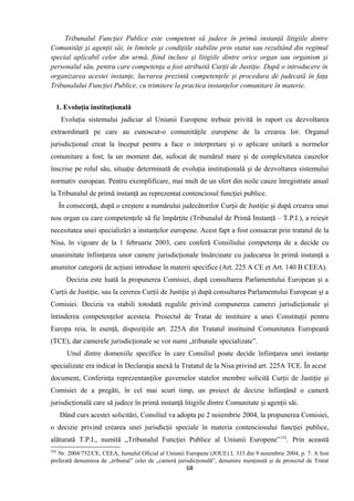 Tribunalul Funcţiei Publice este competent să judece în primă instanţă litigiile dintre
Comunităţi şi agenţii săi, în limitele şi condiţiile stabilite prin statut sau rezultând din regimul
special aplicabil celor din urmă, fiind incluse şi litigiile dintre orice organ sau organism şi
personalul său, pentru care competenţa a fost atribuită Curţii de Justiţie. După o introducere în
organizarea acestei instanţe, lucrarea prezintă competenţele şi procedura de judecată în faţa
Tribunalului Funcţiei Publice, cu trimitere la practica instanţelor comunitare în materie.
1. Evoluţia instituţională
Evoluţia sistemului judiciar al Uniunii Europene trebuie privită în raport cu dezvoltarea
extraordinară pe care au cunoscut-o comunităţile europene de la crearea lor. Organul
jurisdicţional creat la început pentru a face o interpretare şi o aplicare unitară a normelor
comunitare a fost, la un moment dat, sufocat de numărul mare şi de complexitatea cauzelor
înscrise pe rolul său, situaţie determinată de evoluţia instituţională şi de dezvoltarea sistemului
normativ european. Pentru exemplificare, mai mult de un sfert din noile cauze înregistrate anual
la Tribunalul de primă instanţă au reprezentat contenciosul funcţiei publice.
În consecinţă, după o creştere a numărului judecătorilor Curţii de Justiţie şi după crearea unui
nou organ cu care competenţele să fie împărţite (Tribunalul de Primă Instanţă – T.P.I.), a reieşit
necesitatea unei specializări a instanţelor europene. Acest fapt a fost consacrat prin tratatul de la
Nisa, în vigoare de la 1 februarie 2003, care conferă Consiliului competenţa de a decide cu
unanimitate înfiinţarea unor camere jurisdicţionale însărcinate cu judecarea în primă instanţă a
anumitor categorii de acţiuni introduse în materii specifice (Art. 225 A CE et Art. 140 B CEEA).
Decizia este luată la propunerea Comisiei, după consultarea Parlamentului European şi a
Curţii de Justiţie, sau la cererea Curţii de Justiţie şi după consultarea Parlamentului European şi a
Comisiei. Decizia va stabili totodată regulile privind compunerea camerei jurisdicţionale şi
întinderea competenţelor acesteia. Proiectul de Tratat de instituire a unei Constituţii pentru
Europa reia, în esenţă, dispoziţiile art. 225A din Tratatul instituind Comunitatea Europeană
(TCE), dar camerele jurisdicţionale se vor numi „tribunale specializate”.
Unul dintre domeniile specifice în care Consiliul poate decide înfiinţarea unei instanţe
specializate era indicat în Declaraţia anexă la Tratatul de la Nisa privind art. 225A TCE. În acest
document, Conferinţa reprezentanţilor guvernelor statelor membre solicită Curţii de Justiţie şi
Comisiei de a pregăti, în cel mai scurt timp, un proiect de decizie înfiinţând o cameră
jurisdicţională care să judece în primă instanţă litigiile dintre Comunitate şi agenţii săi.
Dând curs acestei solicitări, Consiliul va adopta pe 2 noiembrie 2004, la propunerea Comisiei,
o decizie privind crearea unei jurisdicţii speciale în materia contenciosului funcţiei publice,
alăturată T.P.I., numită „Tribunalul Funcţiei Publice al Uniunii Europene”152
. Prin această
152
Nr. 2004/752/CE, CEEA, Jurnalul Oficial al Uniunii Europene (JOUE) L 333 din 9 noiembrie 2004, p. 7. A fost
preferată denumirea de „tribunal” celei de „cameră jurisdicţională”, denumire menţinută şi de proiectul de Tratat
68
 