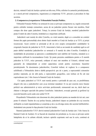 decizie, statutul Curţii de Justiţie a primit un titlu nou, IVbis, referitor la camerele jurisdicţionale,
şi o anexă privind compunerea, organizarea şi competenţa T.F.P., precum şi procedura în faţa
acestuia.
2. Compunerea şi organizarea Tribunalului Funcţiei Publice.
Tribunalul Funcţiei Publice nu urmează în ceea ce priveşte compunerea sa, regula consacrată
pentru celelalte instanţe comunitare, aceea de un judecător pentru fiecare stat membru, fiind
compus din doar şapte judecători. Totuşi, la cererea Curţii de Justiţie, numărul judecătorilor
poate fi mărit de către Consiliu, hotărând cu o majoritate calificată.
Judecătorii sunt numiţi de către Consiliu, cu votul unanim, după ce a consultat un comitet
format din şapte personalităţi alese dintre foştii membri ai Curţii de Justiţie şi ai T.P.I. şi jurişti
recunoscuţi. Acest comitet se pronunţă şi dă un aviz asupra corespunderii candidaţilor la
exigenţele funcţiei de judecător la T.F.P., întocmind o listă cu un număr de candidaţi egal cu cel
puţin dublul numărului judecătorilor ce urmează a fi numiţi de către Consiliu. Condiţiile şi
modalităţile de prezentare şi apreciere a candidaturilor sunt stabilite de Consiliu, statuând cu o
majoritate calificată la recomandarea Curţii. Îşi poate prezenta candidatura pentru a fi numită
judecător la T.F.P., orice persoană, cetăţean al unui stat membru al Uniunii, oferind toate
garanţiile de independenţă şi având capacitatea cerută pentru exercitarea funcţiilor
jurisdicţionale. În desemnarea judecătorilor, Consiliul trebuie să vegheze la o compunere
echilibrată a Tribunalului dintr-o dublă perspectivă: pre de o parte, a reprezentării sistemelor
juridice naţionale, pe de altă parte, a reprezentării geografice, care trebuie să fie cât mai
cuprinzătoare (art. 3 din Anexa la Statutul Curţii de Justiţie).
Cei şapte judecători ai T.F.P. sunt numiţi pentru o perioadă de şase ani, cu posibilitatea
alegerii din nou a judecătorilor care şi-au terminat mandatul. Ei nu pot exercita nicio funcţie
politică sau administrativă şi nicio activitate profesională, remunerată sau nu, decît dacă au
obţinut o derogare specială din partea Consiliului. Judecătorii, avocaţii generali şi grefierul îşi
exercită funcţiile acolo unde este sediul T.F.P.
Preşedintele Tribunalului este desemnat de către judecători pentru un mandat de trei ani, care
poate fi reînnoit. Înainte de a-şi prelua funcţia, judecătorii depun un jurământ de a-şi exercita
atribuţiile cu toată imparţialitatea şi conştiinţa şi de a nu divulga nimic din secretul deliberărilor.
Jurământul este prestat în faţa plenului Curţii de Justiţie.
Statutul judecătorilor T.F.P. derivă statutul judecătorilor Curţii de Justiţie (art. 5 din Anexa la
Statutul Curţii de Justiţie). Ei se bucură de imunitate de jurisdicţie şi, în ceea ce priveşte actele
îndeplinite de ei în calitate oficială, inclusiv opiniile exprimate oral sau în scris, continuă să
constituţional.
69
 