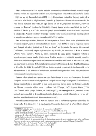 Dacă ne întoarcem la Evul Mediu, întâlnim ideea unei cre tinătăţi medievale nostalgice dupăș
Imperiul roman, dar organizată conform unor proiecte precum cele ale francezului Pierre Dubois
(1306) sau ale lui Raimundo Lulio (1232-1314). Comunitatea culturală a Europei medieval se
caracteriza prin limbă i religie comune. Imperiul i Papalitatea ofereau unitate structurală, darș ș
erau politic ineficace. Era vorba, în fapt, despre un tip de „organizare mondială“, pentru că
„Lumea era Europa“, conform lui Friedrich3
. Europa începe să aibe „con tiinţă de sine“ înș
secolele al XV-lea i al XVI-lea, odată cu apariţia statului modern, eliberat de tutela Imperiuluiș
i a Papalităţii. Această constatare îl face pe Truyol y Serra, un studios dintre cei mai respectabiliș
ai acestei teme, să situeze geneza europeismului în Evul Mediu4
.
Din această epocă avem „Proiectul de Tratat pentru a face ca pacea să fie permanentă între
suveranii cre tini“, scris de către abatele Saint-Pierreș 5
(1658-1743), în care se propunea crearea
unei federaţii ale cărei instituţii ar fi fost: un Senat6
, un Secretariat Permanent i o Armatăș
Confederală. Ideea unei „organizaţii europene“ se dezvoltă, de asemenea, la Kant în lucrarea
„Pentru Pacea Eternă“7
. Pentru el, pacea mondială i, deci, pacea europeană reclama oș
organizare europeană a statelor i adoptarea, de către acestea, a principiului separării puterilor.ș
Încercările acestuia de organizare a învolburatei hărţi europene a secolelor al XVI-lea i al XVII-ș
lea erau viciate în conţinut de faptul că exprimau interesul Germaniei i luau drept bază Pacea deș
la Westfalia din 1648. Secolul al XIX-lea a fost traversat de o contradicţie fundamentală: — în
pofida faptului că era dominat de naţionalism, obscurantismul generat de acesta nu a putut sufoca
continuarea utopiei uniunii europene.
Aceasta a fost apărată, de exemplu, de către Saint-Simon8
în opera sa „Organizarea Societăţii
Europene sau necesitatea unirii popoarelor Europei într-un singur corp politic conservându- iș
fiecare independenţa sa naţională“, în care acesta concepea Europa ca un stat federal. La rândul
lor, Charles Lemonnier înfiinţa ziarul „Les Etats Unis d’Europe (1867), Auguste Comte (1798-
1857)9
credea într-o Europă federală, iar Victor Hugo10
(1802-1885) profetiza: „va veni o zi când
naţiunile europene, fără să- i piardă specificitatea i glorioasa lor individualitate, se vor uni într-ș ș
o unitate superioară constituind fraternitatea europeană“.
Primele decade ale secolului al XIX-lea trebuiau însă să suporte însângeratele consecinţe ale
Congresului de la Viena (1815) i ale e ecului „Concertului European“ i „Păcii Sfintei Alianţe“ș ș ș
3
FRIEDRICH, C.J., Europa: el surgimiento de una nación, Madrid, 1969
4
TRUYOL Y SERRA, A., La integración europea. Idea y realidad, Madrid, 1972
5
ABAD DE SAINT-PIERRE, Proyecto para lograr la paz perpetua en Europa, Ütrecht, 1713
6
mai aproape de o Curte de Justiţie, în accepţia noastră modernă
7
KANT, E., Zum ewigen Friede, Königsberg, 1795
8
SAINT-SIMON, P., De la reorganización de la Sociedad europea o de la necesidad de reunir a los pueblos de
Europa en un solo cuerpo politico conservando cada uno su independencia nacional, Madrid, Civitas, 1995
9
COMTE, A., Cours de Philosophie Positive, 1830-42, Paris, 1894
10
HUGO, V., OEvres Complétes. Actes et Paroles, Paris, 1882
7
 