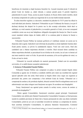 beneficieze de imunitate şi după încetarea funcţiilor lor. Această imunitate poate fi ridicată de
plenul Curţii de Justiţie şi, odată ridicată, o acţiune penală poate fi pornită împotriva
judecătorului în cauză. Totuşi, acesta nu poate fi judecat, în fiecare dintre statele membre, decât
de instanţa competentă să-i judece pe magistraţii de la cea mai înaltă instanţă naţională.
În afara înnoirilor regulate şi a deceselor, mandatul de judecător la T.F.P. poate lua sfârşit în
mod individual prin demisie. Judecătorii Tribunalului nu pot fi înlăturaţi din funcţie şi nu pot fi
declaraţi decăzuţi din dreptul lor la pensie sau la alte avantaje echivalente, decât dacă se
stabileşte, cu votul unanim al judecătorilor şi avocaţilor generali ai Curţii, că nu mai corespund
condiţiilor cerute sau nu-şi mai îndeplinesc obligaţiile decurgând din funcţia lor. Doar în aceste
cazuri mandatul trebuie depus de îndată, altfel el va continua până la intrarea în funcţie a
succesorului.
Tribunalul Funcţiei Publice îşi numeşte grefierul şi îi stabileşte statutul, iar acesta are la
dispoziţie câţiva agenţi. Judecătorii sunt informaţi de preşedinte cu două săptămâni înaintea datei
fixată pentru numire, cu privire la candidaturile depuse. Votul este unul secret, fiind ales
candidatul care a obţinut majoritatea absolută a voturilor. Dacă niciunul dintre candidaţi nu
obţine majoritatea absolută, se procedează la un al doilea tur de scrutin, iar cel care va întruni cel
mai mare număr de voturi va fi ales. Se prevede de asemenea, că în caz de egalitate de voturi, va
fi ales cel mai în vârstă.
Tribunalul îşi exercită atribuţiile de manieră permanentă. Ţinând cont de necesităţile
serviciului, el va stabili durata vacanţelor judecătoreşti.
3. Sesizarea Tribunalului Funcţiei Publice.
Tribunalul Funcţiei Publice este competent să judece în primă instanţă litigiile dintre
Comunităţi şi agenţii săi, în limitele şi condiţiile stabilite prin statut sau rezultând din regimul
special aplicabil celor din urmă, fiind incluse şi litigiile dintre orice organ sau organism şi
personalul său, pentru care competenţa a fost atribuită Curţii de Justiţie. Tribunalul are o
competenţă de anulare şi de jurisdicţie deplină, obiectul sesizării fiind fie nelegalitatea unui act al
administraţiei care aduce atingere unui funcţionar sau agent, fie acordarea unei despăgubiri.
Totuşi, funcţionarul sau agentul poate cumula în acelaşi recurs, cererea de anulare şi
pretenţiile de despăgubire153
.
Dintre agenţii Comunităţilor, funcţionarii constituie grupul principal. Funcţionarul
Comunităţilor este definit prin Statutul Funcţionarilor Comunităţilor Europene ca fiind persoana
numită în condiţiile prevăzute de Statut într-o funcţie permanentă de către una dintre instituţiile
Comunităţilor, printr-un act scris al autorităţii investită de instituţie cu competenţa de numire.
Sunt asimilaţi instituţiilor Comunităţilor, în aplicarea Statutului funcţionarilor, Comitetul
153
TPI, T-27/90, 24 ianuarie 1991, Edward Patrick Latham c/a. Comisia Comunităţilor Europene, cul. 1991, p. II - 3.
70
 