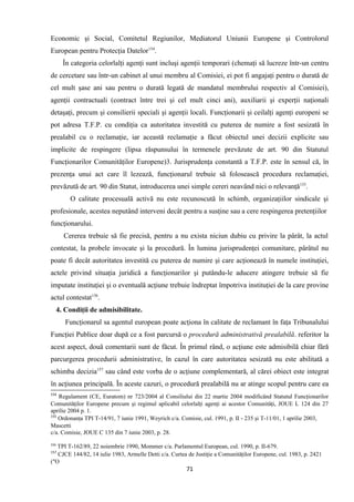 Economic şi Social, Comitetul Regiunilor, Mediatorul Uniunii Europene şi Controlorul
European pentru Protecţia Datelor154
.
În categoria celorlalţi agenţi sunt incluşi agenţii temporari (chemaţi să lucreze într-un centru
de cercetare sau într-un cabinet al unui membru al Comisiei, ei pot fi angajaţi pentru o durată de
cel mult şase ani sau pentru o durată legată de mandatul membrului respectiv al Comisiei),
agenţii contractuali (contract între trei şi cel mult cinci ani), auxiliarii şi experţii naţionali
detaşaţi, precum şi consilierii speciali şi agenţii locali. Funcţionarii şi ceilalţi agenţi europeni se
pot adresa T.F.P. cu condiţia ca autoritatea investită cu puterea de numire a fost sesizată în
prealabil cu o reclamaţie, iar această reclamaţie a făcut obiectul unei decizii explicite sau
implicite de respingere (lipsa răspunsului în termenele prevăzute de art. 90 din Statutul
Funcţionarilor Comunităţilor Europene)3. Jurisprudenţa constantă a T.F.P. este în sensul că, în
prezenţa unui act care îl lezează, funcţionarul trebuie să folosească procedura reclamaţiei,
prevăzută de art. 90 din Statut, introducerea unei simple cereri neavând nici o relevanţă155
.
O calitate procesuală activă nu este recunoscută în schimb, organizaţiilor sindicale şi
profesionale, acestea neputând interveni decât pentru a susţine sau a cere respingerea pretenţiilor
funcţionarului.
Cererea trebuie să fie precisă, pentru a nu exista niciun dubiu cu privire la pârât, la actul
contestat, la probele invocate şi la procedură. În lumina jurisprudenţei comunitare, pârâtul nu
poate fi decât autoritatea investită cu puterea de numire şi care acţionează în numele instituţiei,
actele privind situaţia juridică a funcţionarilor şi putându-le aducere atingere trebuie să fie
imputate instituţiei şi o eventuală acţiune trebuie îndreptat împotriva instituţiei de la care provine
actul contestat156
.
4. Condiţii de admisibilitate.
Funcţionarul sa agentul european poate acţiona în calitate de reclamant în faţa Tribunalului
Funcţiei Publice doar după ce a fost parcursă o procedură administrativă prealabilă. referitor la
acest aspect, două comentarii sunt de făcut. În primul rând, o acţiune este admisibilă chiar fără
parcurgerea procedurii administrative, în cazul în care autoritatea sesizată nu este abilitată a
schimba decizia157
sau când este vorba de o acţiune complementară, al cărei obiect este integrat
în acţiunea principală. În aceste cazuri, o procedură prealabilă nu ar atinge scopul pentru care ea
154
Regulament (CE, Euratom) nr 723/2004 al Consiliului din 22 martie 2004 modificând Statutul Funcţionarilor
Comunităţilor Europene precum şi regimul aplicabil celorlalţi agenţi ai acestor Comunităţi, JOUE L 124 din 27
aprilie 2004 p. 1.
155
Ordonanţa TPI T-14/91, 7 iunie 1991, Weyrich c/a. Comisie, cul. 1991, p. II - 235 şi T-11/01, 1 aprilie 2003,
Mascetti
c/a. Comisie, JOUE C 135 din 7 iunie 2003, p. 28.
156
TPI T-162/89, 22 noiembrie 1990, Mommer c/a. Parlamentul European, cul. 1990, p. II-679.
157
CJCE 144/82, 14 iulie 1983, Armelle Detti c/a. Curtea de Justiţie a Comunităţilor Europene, cul. 1983, p. 2421
("O
71
 