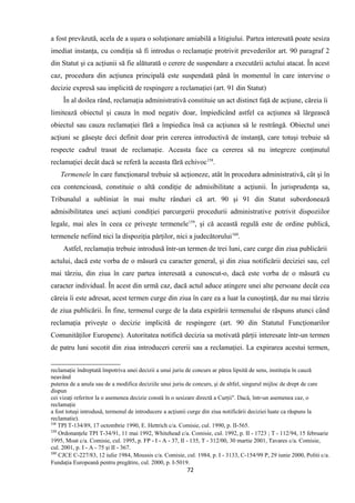 a fost prevăzută, acela de a uşura o soluţionare amiabilă a litigiului. Partea interesată poate sesiza
imediat instanţa, cu condiţia să fi introdus o reclamaţie protrivit prevederilor art. 90 paragraf 2
din Statut şi ca acţiunii să fie alăturată o cerere de suspendare a executării actului atacat. În acest
caz, procedura din acţiunea principală este suspendată până în momentul în care intervine o
decizie expresă sau implicită de respingere a reclamaţiei (art. 91 din Statut)
În al doilea rând, reclamaţia administrativă constituie un act distinct faţă de acţiune, căreia îi
limitează obiectul şi cauza în mod negativ doar, împiedicând astfel ca acţiunea să lărgească
obiectul sau cauza reclamaţiei fără a împiedica însă ca acţiunea să le restrângă. Obiectul unei
acţiuni se găseşte deci definit doar prin cererea introductivă de instanţă, care totuşi trebuie să
respecte cadrul trasat de reclamaţie. Aceasta face ca cererea să nu integreze conţinutul
reclamaţiei decât dacă se referă la aceasta fără echivoc158
.
Termenele în care funcţionarul trebuie să acţioneze, atât în procedura administrativă, cât şi în
cea contencioasă, constituie o altă condiţie de admisibilitate a acţiunii. În jurisprudenţa sa,
Tribunalul a subliniat în mai multe rânduri că art. 90 şi 91 din Statut subordonează
admisibilitatea unei acţiuni condiţiei parcurgerii procedurii administrative potrivit dispoziilor
legale, mai ales în ceea ce priveşte termenele159
, şi că această regulă este de ordine publică,
termenele nefiind nici la dispoziţia părţilor, nici a judecătorului160
.
Astfel, reclamaţia trebuie introdusă într-un termen de trei luni, care curge din ziua publicării
actului, dacă este vorba de o măsură cu caracter general, şi din ziua notificării deciziei sau, cel
mai târziu, din ziua în care partea interesată a cunoscut-o, dacă este vorba de o măsură cu
caracter individual. În acest din urmă caz, dacă actul aduce atingere unei alte persoane decât cea
căreia îi este adresat, acest termen curge din ziua în care ea a luat la cunoştinţă, dar nu mai târziu
de ziua publicării. În fine, termenul curge de la data expirării termenului de răspuns atunci când
reclamaţia priveşte o decizie implicită de respingere (art. 90 din Statutul Funcţionarilor
Comunităţilor Europene). Autoritatea notifică decizia sa motivată părţii interesate într-un termen
de patru luni socotit din ziua introduceri cererii sau a reclamaţiei. La expirarea acestui termen,
reclamaţie îndreptată împotriva unei decizii a unui juriu de concurs ar părea lipsită de sens, instituţia în cauză
neavând
puterea de a anula sau de a modifica deciziile unui juriu de concurs, şi de altfel, singurul mijloc de drept de care
dispun
cei vizaţi referitor la o asemenea decizie constă în o sesizare directă a Curţii". Dacă, într-un asemenea caz, o
reclamaţie
a fost totuşi introdusă, termenul de introducere a acţiunii curge din ziua notificării deciziei luate ca răspuns la
reclamatie).
158
TPI T-134/89, 17 octombrie 1990, E. Hettrich c/a. Comisie, cul. 1990, p. II-565.
159
Ordonanţele TPI T-34/91, 11 mai 1992, Whitehead c/a. Comisie, cul. 1992, p. II - 1723 ; T - 112/94, 15 februarie
1995, Moat c/a. Comisie, cul. 1995, p. FP - I - A - 37, II - 135, T - 312/00, 30 martie 2001, Tavares c/a. Comisie,
cul. 2001, p. I - A - 75 şi II - 367.
160
CJCE C-227/83, 12 iulie 1984, Moussis c/a. Comisie, cul. 1984, p. I - 3133, C-154/99 P, 29 iunie 2000, Politi c/a.
Fundaţia Europeană pentru pregătire, cul. 2000, p. I-5019.
72
 