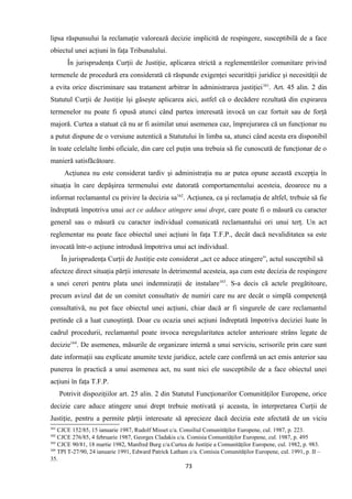 lipsa răspunsului la reclamaţie valorează decizie implicită de respingere, susceptibilă de a face
obiectul unei acţiuni în faţa Tribunalului.
În jurisprudenţa Curţii de Justiţie, aplicarea strictă a reglementărilor comunitare privind
termenele de procedură era considerată că răspunde exigenţei securităţii juridice şi necesităţii de
a evita orice discriminare sau tratament arbitrar în administrarea justiţiei161
. Art. 45 alin. 2 din
Statutul Curţii de Justiţie îşi găseşte aplicarea aici, astfel că o decădere rezultată din expirarea
termenelor nu poate fi opusă atunci când partea interesată invocă un caz fortuit sau de forţă
majoră. Curtea a statuat că nu ar fi asimilat unui asemenea caz, împrejurarea că un funcţionar nu
a putut dispune de o versiune autentică a Statutului în limba sa, atunci când acesta era disponibil
în toate celelalte limbi oficiale, din care cel puţin una trebuia să fie cunoscută de funcţionar de o
manieră satisfăcătoare.
Acţiunea nu este considerat tardiv şi administraţia nu ar putea opune această excepţia în
situaţia în care depăşirea termenului este datorată comportamentului acesteia, deoarece nu a
informat reclamantul cu privire la decizia sa162
. Acţiunea, ca şi reclamaţia de altfel, trebuie să fie
îndreptată împotriva unui act ce adduce atingere unui drept, care poate fi o măsură cu caracter
general sau o măsură cu caracter individual comunicată reclamantului ori unui terţ. Un act
reglementar nu poate face obiectul unei acţiuni în faţa T.F.P., decât dacă nevaliditatea sa este
invocată într-o acţiune introdusă împotriva unui act individual.
În jurisprudenţa Curţii de Justiţie este considerat „act ce aduce atingere”, actul susceptibil să
afecteze direct situaţia părţii interesate în detrimentul acesteia, aşa cum este decizia de respingere
a unei cereri pentru plata unei indemnizaţii de instalare163
. S-a decis că actele pregătitoare,
precum avizul dat de un comitet consultativ de numiri care nu are decât o simplă competenţă
consultativă, nu pot face obiectul unei acţiuni, chiar dacă ar fi singurele de care reclamantul
pretinde că a luat cunoştinţă. Doar cu ocazia unei acţiuni îndreptată împotriva deciziei luate în
cadrul procedurii, reclamantul poate invoca neregularitatea actelor anterioare strâns legate de
decizie164
. De asemenea, măsurile de organizare internă a unui serviciu, scrisorile prin care sunt
date informaţii sau explicate anumite texte juridice, actele care confirmă un act emis anterior sau
punerea în practică a unui asemenea act, nu sunt nici ele susceptibile de a face obiectul unei
acţiuni în faţa T.F.P.
Potrivit dispoziţiilor art. 25 alin. 2 din Statutul Funcţionarilor Comunităţilor Europene, orice
decizie care aduce atingere unui drept trebuie motivată şi aceasta, în interpretarea Curţii de
Justiţie, pentru a permite părţii interesate să aprecieze dacă decizia este afectată de un viciu
161
CJCE 152/85, 15 ianuarie 1987, Rudolf Misset c/a. Consiliul Comunităţilor Europene, cul. 1987, p. 223.
162
CJCE 276/85, 4 februarie 1987, Georges Cladakis c/a. Comisia Comunităţilor Europene, cul. 1987, p. 495
163
CJCE 90/81, 18 martie 1982, Manfred Burg c/a.Curtea de Justiţie a Comunităţilor Europene, cul. 1982, p. 983.
164
TPI T-27/90, 24 ianuarie 1991, Edward Patrick Latham c/a. Comisia Comunităţilor Europene, cul. 1991, p. II –
35.
73
 