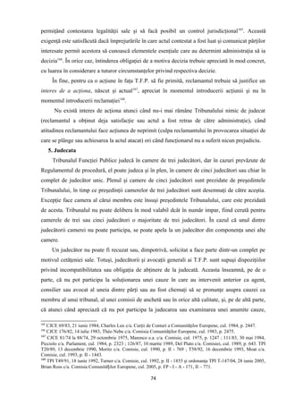 permiţând contestarea legalităţii sale şi să facă posibil un control jurisdicţional165
. Această
exigenţă este satisfăcută dacă împrejurările în care actul contestat a fost luat şi comunicat părţilor
interesate permit acestora să cunoască elementele esenţiale care au determint administraţia să ia
decizia166
. În orice caz, întinderea obligaţiei de a motiva decizia trebuie apreciată în mod concret,
cu luarea în considerare a tuturor circumstanţelor privind respectiva decizie.
În fine, pentru ca o acţiune în faţa T.F.P. să fie primită, reclamantul trebuie să justifice un
interes de a acţiona, născut şi actual167
, apreciat în momentul introducerii acţiunii şi nu în
momentul introducerii reclamaţiei168
.
Nu există interes de acţiona atunci când nu-i mai rămâne Tribunalului nimic de judecat
(reclamantul a obţinut deja satisfacţie sau actul a fost retras de către administraţie), când
atitudinea reclamantului face acţiunea de neprimit (culpa reclamantului în provocarea situaţiei de
care se plânge sau achiesarea la actul atacat) ori când funcţionarul nu a suferit nicun prejudiciu.
5. Judecata
Tribunalul Funcţiei Publice judecă în camere de trei judecători, dar în cazuri prevăzute de
Regulamentul de procedură, el poate judeca şi în plen, în camere de cinci judecători sau chiar în
complet de judecător unic. Plenul şi camere de cinci judecători sunt prezidate de preşedintele
Tribunalului, în timp ce preşedinţii camerelor de trei judecători sunt desemnaţi de către aceştia.
Excepţie face camera al cărui membru este însuşi preşedintele Tribunalului, care este prezidată
de acesta. Tribunalul nu poate delibera în mod valabil dcât în număr impar, fiind cerută pentru
camerele de trei sau cinci judecători o majoritate de trei judecători. În cazul că unul dintre
judecătorii camerei nu poate participa, se poate apela la un judecător din componenţa unei alte
camere.
Un judecător nu poate fi recuzat sau, dimpotrivă, solicitat a face parte dintr-un complet pe
motivul cetăţeniei sale. Totuşi, judecătorii şi avocaţii generali ai T.F.P. sunt supuşi dispoziţiilor
privind incompatibilitatea sau obligaţia de abţinere de la judecată. Aceasta înseamnă, pe de o
parte, că nu pot participa la soluţionarea unei cauze în care au intervenit anterior ca agent,
consilier sau avocat al uneia dintre părţi sau au fost chemaţi să se pronunţe asupra cauzei ca
membru al unui tribunal, al unei comisii de anchetă sau în orice altă calitate, şi, pe de altă parte,
că atunci când apreciază că nu pot participa la judecarea sau examinarea unei anumite cauze,
165
CJCE 69/83, 21 iunie 1984, Charles Lux c/a. Curţii de Conturi a Comunităţilor Europene, cul. 1984, p. 2447.
166
CJCE 176/82, 14 iulie 1983, Théo Nebe c/a. Comisia Comunităţilor Europene, cul. 1983, p. 2475.
167
CJCE 81/74 la 88/74, 29 octombrie 1975, Marenco e.a. c/a. Comisie, cul. 1975, p. 1247 ; 111/83, 30 mai 1984,
Picciolo c/a. Parlament, cul. 1984, p. 2323 ; 126/87, 10 martie 1989, Del Plato c/a. Comisiei, cul. 1989, p. 643. TPI
T20/89, 13 decembrie 1990, Moritz c/a. Comisie, cul. 1990, p. II - 769 ; T58/92, 16 decembrie 1993, Moat c/a.
Comisie, cul. 1993, p. II - 1443.
168
TPI T49/91, 18 iunie 1992, Turner c/a. Comisie, cul. 1992, p. II - 1855 şi ordonanţa TPI T-147/04, 28 iunie 2005,
Brian Ross c/a. Comisia Comunită ilor Europene, cul. 2005, p. FP - I - A - 171, II – 771.ț
74
 