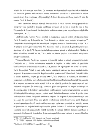 trebuie să-l informeze pe preşedinte. De asemenea, dacă preşedintele apreciază că un judecător
sau un avocet general, dintr-un motiv anume, nu trebuiesă judece sau să pună concluzii într-un
anumit dosar, îl va avertiza pe cel în cauză (art. 5 alin. 2 din anexă coroborat cu art. 18 alin. din
statutul Curţii de Justiţie).
Dacă Tribunalul Funcţiei Publice este sesizat cu o cauză ridicând aceeaşi problemă de
interpretare sau punând în discuţie validitatea aceluiaşi act ca într-o cauză în curs în faţa
Tribunalului de Primă Instanţă, după ce părţile au fost ascultate, poate suspenda procesul până la
Pronunţarea T.P.I.169
.
Când Tribunalul Funcţiei Publice constată că o acţiune cu care este sesizat este de competenţa
Curţii de Justiţie sau Tribunalului de Primă Instanţă, va trimite cauza instanţei competente170
.
Funcţionarii şi ceilalţi agenţi ai Comunităţilor Europene trebuie să fie reprezentaţi în faţa T.F.P.
de către un avocat, procedura având două faze: una scrisă şi una orală. Regimul lingvistic este
identic cu cel în faţa T.P.I. Faza scrisă include prezentarea acţiunii şi a întâmpinării. Când un al
doilea schimb de memorii are loc, T.F.P. poate, cu acordul părţilor, să hotărească soluţionarea
fără procedură orală.
Tribunalul Funcţiei Publice s-a preocupat să răspundă, încă de la primele sale decizii, invitaţiei
Consiliului de a facilita soluţionarea amiabilă a litigiilor în orice stadiu al procesului
(considerentul al 7-lea din decizia 2004/752/CE, reluat la art. 7 paragraf 4 din anexa I la Statutul
Curţii de Justiţie). Astfel, în mai multe cauze, judecătorii raportori au supus atenţiei părţilor
propuneri de soluţionare amiabilă. Regulamentul de procedură al Tribunalului Funcţiei Publice
al uniunii Europene, adoptat pe 25 iulie 2007171
, îi dă dreptul de a examina, în orice fază a
procesului, posibilităţile unei soluţionări amiabile al întregului litigiu sau al unei părţi a acestuia,
de a propune una sau mai multe soluţii şi de a lua măsurile potrivite în vederea uşurării unei
asemenea soluţionări. În acest scop, Tribunalul poate cere părţilor sau terţilor informaţii sau
documente, să invite la întâlniri reprezentanţii părţilor, părţile chiar şi orice funcţionar sau agent
al instituţiei abilitat să negocieze un eventual acord. Judecătorul raportor, asistat de grefier, poate
fi însărcinat să caute o soluţionare amiabilă a litigiului sau să pună în practică măsurile pe care
le-a decis în acest scop. Când este găsită o soluţionare amiabilă care pune capăt litigiului,
termenii acestui acord pot fi menţionaţi într-un proces verbal, care constituie act autentic, semnat
de preşedinte sau de judecătorul raportor şi de grefier. Cauza va fi radiată din registru printr-o
ordonanţă motivată, preşedintele putând cuprinde, la cererea părţilor, termenii acordului în
ordonanţă. Reclamantul şi pârâtul au de asemenea posibilitatea de a ajunge la un acord în afara
169
TFP F-109/05, 25 aprilie 2006, Marcuccio c/a. Comisie, nepublicată.
170
TFP F-53/06, 9 octombrie 2006, Gualtieri c/a. Comisie, nepublicată.
171
Publicat în JOUE L 225 din 29 august 2007, pp. 1-29.
75
 