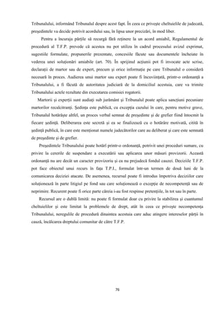 Tribunalului, informând Tribunalul despre acest fapt. În ceea ce priveşte cheltuielile de judecată,
preşedintele va decide potrivit acordului sau, în lipsa unor precizări, în mod liber.
Pentru a încuraja părţile să recurgă fără reţinere la un acord amiabil, Regulamentul de
procedură al T.F.P. prevede că acestea nu pot utiliza în cadrul procesului avizul exprimat,
sugestiile formulate, propunerile prezentate, concesiile făcute sau documentele încheiate în
vederea unei soluţionări amiabile (art. 70). În sprijinul acţiunii pot fi invocate acte scrise,
declaraţii de martor sau de expert, precum şi orice informaţie pe care Tribunalul o consideră
necesară în proces. Audierea unui martor sau expert poate fi încuviinţată, printr-o ordonanţă a
Tribunalului, a fi făcută de autoritatea judiciară de la domiciliul acestuia, care va trimite
Tribunalului actele rezultate din executarea comisiei rogatorii.
Martorii şi experţii sunt audiaţi sub jurământ şi Tribunalul poate aplica sancţiuni pecuniare
martorilor recalcitranţi. Şedinţa este publică, cu excepţia cazului în care, pentru motive grave,
Tribunalul hotărăşte altfel, un proces verbal semnat de preşedinte şi de grefier fiind întocmit la
fiecare şedinţă. Deliberarea este secretă şi ea se finalizează cu o hotărâre motivată, citită în
şedinţă publică, în care este menţionat numele judecătorilor care au deliberat şi care este semnată
de preşedinte şi de grefier.
Preşedintele Tribunalului poate hotărî printr-o ordonanţă, potrivit unei proceduri sumare, cu
privire la cererile de suspendare a executării sau aplicarea unor măsuri provizorii. Această
ordonanţă nu are decât un caracter provizoriu şi ea nu prejudecă fondul cauzei. Deciziile T.F.P.
pot face obiectul unui recurs în faţa T.P.I., formulat într-un termen de două luni de la
comunicarea deciziei atacate. De asemenea, recursul poate fi introdus împotriva deciziilor care
soluţionează în parte litigiul pe fond sau care soluţionează o excepţie de necompetenţă sau de
neprimire. Recurent poate fi orice parte căreia i-au fost respinse pretenţiile, în tot sau în parte.
Recursul are o dublă limită: nu poate fi formulat doar cu privire la stabilirea şi cuantumul
cheltuielilor şi este limitat la problemele de drept, atât în ceea ce priveşte necompetenţa
Tribunalului, neregulile de procedură dinaintea acestuia care aduc atingere intereselor părţii în
cauză, încălcarea dreptului comunitar de către T.F.P.
76
 