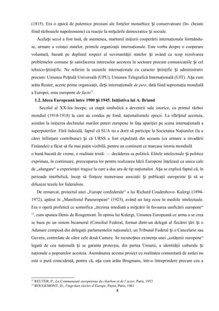 (1815). Era o epocă de puternice presiuni ale forţelor monarhice i conservatoare (în- cheiateș
fiind războaiele napoleoniene) ca reacţie la mi cările democratice i sociale.ș ș
Acela i secol a fost însă, de asemenea, martorul iniţierii cooperării internaţionale formându-ș
se, urmare a voinţei statelor, primele organizaţii internaţionale. Este vorba despre o cooperare
voluntară, bazată pe deplinul respect al suveranităţii statelor i având ca scop rezolvareaș
problemelor comune i satisfacerea intereselor acestora în sectoare precum comunicaţiile i celș ș
tehnico- tiinţific. Ne referim la uniunile internaţionale cu caracter tiinţific i administrativș ș ș
precum: Uniunea Po tală Universală (UPU), Uniunea Telegrafică Internaţională (UIT). A a cumș ș
arăta Reuter, aceste prime organizaţii, de i internaţionaleș de jure, dată fiind supremaţia mondială
a Europei, erau europene de facto11
.
1.2. Ideea Europeană între 1900 i 1945. Iniţiativa lui A. Briandș
Secolul al XX-lea începe, ca etapă simbolică a devenirii sale istorice, cu primul război
mondial (1914-1918) la care au condus pe fond, naţionalismele epocii. La sfâr itul acestuia,ș
asistăm la iniţierea declinului marilor puteri europene în faţa apariţiei pe scena internaţională a
superputerilor. Fără îndoială, faptul că SUA nu a dorit să participe la Societatea Naţiunilor (la a
cărei înfiinţare contribuise) i că URSS a fost expulzată din aceasta (ca urmare a invadăriiș
Finlandei) a făcut să fie mai puţin vizibilă, pentru un continent ce marcase istoria mondială
o bună bucată de vreme, o realitate tristă: — decăderea sa politică. Elitele intelectuale i politiceș
exprimau, în continuare, preocuparea lor pentru realizarea Ideii Europene înţeleasă ca unica cale
de „alungare“ a experienţei tragice la care a dus ura de tip naţionalist. A a se explică faptul că, înș
perioada interbelică, încep să fiinţeze numeroase asociaţii i publicaţii europeiste i să seș ș
difuzeze tezele lor federaliste.
De remarcat, proiectul unei „Europe confederale“ a lui Richard Coudenhove- Kalergi (1894-
1972), apărut în „Manifestul Paneuropean“ (1923), având un larg ecou în mediile intelectuale.
Era o operă profetică ce semnifica „trezirea imediată a mi cării în favoarea unificării europene“ș
12
, cum spunea Denis de Rougemont. În opinia lui Kalergi, Uniunea Europeană ce urma a se crea
se baza pe un sistem bicameral (Consiliul Federal, format dintr-un delegat al fiecărei ţări i oș
Adunare compusă din delegaţii parlamentelor naţionale), un Tribunal Federal i o Cancelarie sauș
Guvern, controlate de către cele două Camere. Se recuno tea existenţa unei „cetăţenii europene“ș
legată de cea naţională i se garanta protecţia, din partea Uniunii, a identităţii culturale iș ș
naţionale a popoarelor acesteia. Asemănarea acestui proiect cu realitatea comunitară de astăzi nu
este o pură coincidenţă, pentru că, a a cum arăta Brugmans, într-o întreprindere precum cea aș
11
REUTER, P., La Communauté européenne du charbon et de l’acier, Paris, 1953
12
ROUGEMONT, D., Vingt-huit siécles d’Europe, Payot, Paris, 1961
8
 
