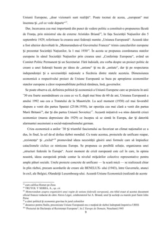 Uniunii Europene, „doar vizionarii sunt reali ti“. Poate tocmai de aceea, „european“ maiș
însemna i „cel ce vede departe“ș 13
.
Dar, încercarea cea mai importantă din punct de vedere politic a constituit-o propunerea făcută
de Franţa, prin ministrul său de externe Aristides Briand14
, în faţa Societăţii Naţiunilor din 5
septembrie 1929, referitoare la crearea unei federaţii numite „Uniunea Europeană“. Această idee
a fost ulterior dezvoltată în „Memorandum-ul Guvernului Francez“ trimis cancelariilor europene
i prezentat Societăţii Naţiunilor, la 1 mai 1930ș 15
. În acesta se propunea coordonarea statelor
europene în sânul Societăţii Naţiunilor prin crearea unei „Conferinţe Europene“, având un
Comitet Politic Permanent i un Secretariat. Fără îndoială, era vorba despre un proiect politic deș
creare a unei federaţii bazate pe ideea de „uniune“ i nu de „unitate“, dar i pe respectareaș ș
independenţei i a suveranităţii naţionale a fiecăreia dintre statele acesteia. Dimensiuneaș
economică a respectivului proiect de Uniune Europeană se baza pe apropierea economiilor
statelor europene a căror responsabilitate politică rămânea, însă, guvernelor.
Se poate observa că, definirea politică i economică a Uniunii Europene care se proiecta în aniiș
’30 era foarte asemănătoare cu ceea ce va fi, după mai bine de 60 de ani, Uniunea Europeană a
anului 1992 sau cea a Tratatului de la Maastricht. La acel moment (1930) cel mai favorabil
răspuns a venit din partea Spaniei (25.06.1930), iar opoziţia cea mai clară a venit din partea
Marii Britanii16
, dar i din partea Uniunii Sovieticeș 17
. Această iniţiativă s-a stins datorită crizei
economice (marea depresiune din 1929) ce începea să se simtă în Europa, dar i datorităș
alarmantei ascensiuni a social-naţionalismului german.
Criza economică a anilor ’30 i triumful fascismului au favorizat un climat naţionalist ce aș
dus, în final, la cel de-al doilea război mondial. Cu toate acestea, proiectele de unificare reapar,
„rezistenţa“ i „exilul“ș 18
promovând ideea necesităţii găsirii unei formule care să împiedice
cataclismele ciclice ce nimiceau Europa. Se propunea ca posibilă soluţie, organizarea unei
„structuri federale în Europa“. Acest moment de criză europeană este cel în care, în opinia
noastră, ideea europeistă prinde contur la nivelul mi cărilor colective representative pentruș
ample pături sociale. Unele proiecte concrete de unificare — la scară mică — se realizează chiar
în plin război, precum acordurile de creare ale BENELUX- ului (1943), între Guvernele, atunci
în exil, ale Belgiei, Olandei i Luxembourg-ului. Această Uniune Economică (realizată de acesteș
13
cum califica Homer pe Zeus
14
TRUYOL Y SERRA, A., op. cit.
15
Memorandum asupra organizării unui regim de uniune federală europeană, era titlul exact al acestui document
oficial francez redactat de către Alexis Léger, colaboratorul lui A. Briand, unul i acela i cu marele poet Saint Johnș ș
Perse
16
a cărei politică i economie gravitau în jurul coloniilorș
17
deoarece pentru Stalin, preconizata Uniune Europeană era o ma ină de război îndreptată împotriva URSSș
18
“Proiectul de Declaraţie al Rezistenţei Europene“, în L’Europe de Demain, Neuchatel,1945
9
 