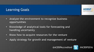 Learning Goals
• Analyze the environment to recognize business
opportunities
• Knowledge of analytical tools for forecasting and
handling uncertainty
• Know how to acquire resources for the venture
• Apply strategy for growth and management of venture
@ACBSPAccredited #ACBSP2016
 