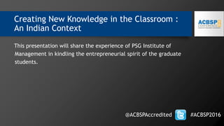 Creating New Knowledge in the Classroom :
An Indian Context
This presentation will share the experience of PSG Institute of
Management in kindling the entrepreneurial spirit of the graduate
students.
@ACBSPAccredited #ACBSP2016
 