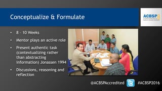 • 8 – 10 Weeks
• Mentor plays an active role
• Present authentic task
(contextualizing rather
than abstracting
information) Jonassen 1994
• Discussions, reasoning and
reflection
@ACBSPAccredited #ACBSP2016
Conceptualize & Formulate
 