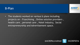 • The students worked on various b plans including
projects on - Franchising , Online solution providers ,
health care , personal care , Hotel industry, Social
entrepreneurship and Advertisement space.
@ACBSPAccredited #ACBSP2016
B-Plan
 