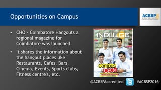 • CHO - Coimbatore Hangouts a
regional magazine for
Coimbatore was launched.
• It shares the information about
the hangout places like
Restaurants, Cafes, Bars,
Cinema, Events, Sports clubs,
Fitness centre's, etc.
@ACBSPAccredited #ACBSP2016
Opportunities on Campus
 