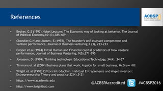 • Becker, G.S (1993).Nobel Lecture: The Economic way of looking at behavior. The Journal
of Political Economy,101(3),385-409
• Chandler,G.N and Jansen, E.(1992), The founder’s self assessed competence and
venture performance, Journal of Business venturing,7 (3), 223-233
• Cooper et.al (1994) Initial Human and Financial capital predictors of New venture
performance, Journal of Business Venturing, 9(5),371-395
• Jonassen, D. (1994).Thinking technology. Educational Technology, 34(4), 34-37
• Timmons et.al (2004) Business plans that work: A guide for small business, McGraw Hill
• Wright et.al (1998) Editors Introduction: Habitual Entrepreneurs and Angel Investors:
Entrepreneurship Theory and practice,22(4),5-21
• https://www.academia.edu
• http://www.brighthub.com
References
@ACBSPAccredited #ACBSP2016
 