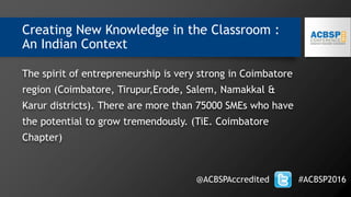 Creating New Knowledge in the Classroom :
An Indian Context
The spirit of entrepreneurship is very strong in Coimbatore
region (Coimbatore, Tirupur,Erode, Salem, Namakkal &
Karur districts). There are more than 75000 SMEs who have
the potential to grow tremendously. (TiE. Coimbatore
Chapter)
@ACBSPAccredited #ACBSP2016
 