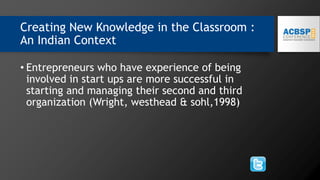 Creating New Knowledge in the Classroom :
An Indian Context
• Entrepreneurs who have experience of being
involved in start ups are more successful in
starting and managing their second and third
organization (Wright, westhead & sohl,1998)
 