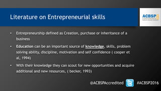 Literature on Entrepreneurial skills
• Entrepreneurship defined as Creation, purchase or inheritance of a
business
• Education can be an important source of knowledge, skills, problem
solving ability, discipline, motivation and self confidence ( cooper et
al, 1994)
• With their knowledge they can scout for new opportunities and acquire
additional and new resources, ( becker, 1993)
@ACBSPAccredited #ACBSP2016
 