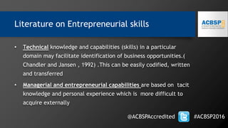 Literature on Entrepreneurial skills
• Technical knowledge and capabilities (skills) in a particular
domain may facilitate identification of business opportunities.(
Chandler and Jansen , 1992) .This can be easily codified, written
and transferred
• Managerial and entrepreneurial capabilities are based on tacit
knowledge and personal experience which is more difficult to
acquire externally
@ACBSPAccredited #ACBSP2016
 
