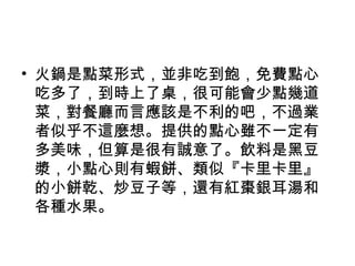 • 火鍋是點菜形式，並非吃到飽，免費點心
吃多了，到時上了桌，很可能會少點幾道
菜，對餐廳而言應該是不利的吧，不過業
者似乎不這麼想。提供的點心雖不一定有
多美味，但算是很有誠意了。飲料是黑豆
漿，小點心則有蝦餅、類似『卡里卡里』
的小餅乾、炒豆子等，還有紅棗銀耳湯和
各種水果。
 