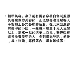 • 指甲美容。桌子前有兩名穿著白色制服頗
具專業像的美容師，正低頭專注地幫客人
手指擦上各式各樣的色彩。在北京到處都
有美甲的小店，一般費用在三十元人民幣
以上，高檔一點的還要上百元，難怪想在
這裡免費美甲的人，多到得先登記，然後
，等！沒錯，等候區內，還有等候區！
 