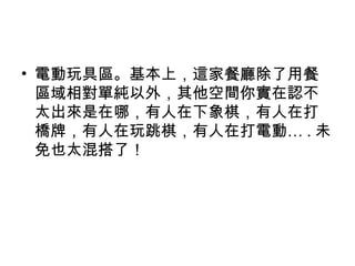 • 電動玩具區。基本上，這家餐廳除了用餐
區域相對單純以外，其他空間你實在認不
太出來是在哪，有人在下象棋，有人在打
橋牌，有人在玩跳棋，有人在打電動… . 未
免也太混搭了！
 