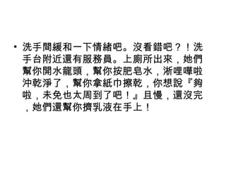• 洗手間緩和一下情緒吧。沒看錯吧？！洗
手台附近還有服務員。上廁所出來，她們
幫你開水龍頭，幫你按肥皂水，淅哩嘩啦
沖乾淨了，幫你拿紙巾擦乾，你想說『夠
啦，未免也太周到了吧！』且慢，還沒完
，她們還幫你擠乳液在手上！
 