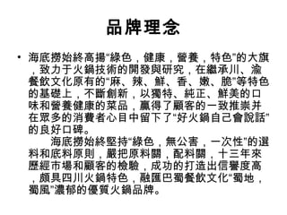 品牌理念
• 海底撈始終高揚“綠色，健康，營養，特色”的大旗
，致力于火鍋技術的開發與研究，在繼承川、渝
餐飲文化原有的“麻、辣、鮮、香、嫩、脆”等特色
的基礎上，不斷創新，以獨特、純正、鮮美的口
味和營養健康的菜品，贏得了顧客的一致推崇并
在眾多的消費者心目中留下了“好火鍋自己會說話”
的良好口碑。
　　海底撈始終堅持“綠色，無公害，一次性”的選
料和底料原則，嚴把原料關，配料關，十三年來
歷經市場和顧客的檢驗，成功的打造出信譽度高
，頗具四川火鍋特色，融匯巴蜀餐飲文化“蜀地，
蜀風”濃郁的優質火鍋品牌。
 
