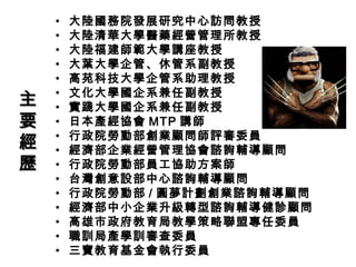• 大陸國務院發展研究中心訪問教授
• 大陸清華大學醫藥經營管理所教授
• 大陸福建師範大學講座教授
• 大葉大學企管、休管系副教授
• 高苑科技大學企管系助理教授
• 文化大學國企系兼任副教授
• 實踐大學國企系兼任副教授
• 日本產經協會 MTP 講師
• 行政院勞動部創業顧問師評審委員
• 經濟部企業經營管理協會諮詢輔導顧問
• 行政院勞動部員工協助方案師
• 台灣創意設部中心諮詢輔導顧問
• 行政院勞動部 / 圓夢計劃創業諮詢輔導顧問
• 經濟部中小企業升級轉型諮詢輔導健診顧問
• 高雄市政府教育局教學策略聯盟專任委員
• 職訓局產學訓審查委員
• 三寶教育基金會執行委員
主主
要要
經經
歷歷
 