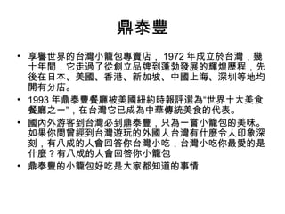 鼎泰豐
• 享譽世界的台灣小籠包專賣店， 1972 年成立於台灣，幾
十年間，它走過了從創立品牌到蓬勃發展的輝煌歷程，先
後在日本、美國、香港、新加坡、中國上海、深圳等地均
開有分店。
• 1993 年鼎泰豐餐廳被美國紐約時報評選為“世界十大美食
餐廳之一”，在台灣它已成為中華傳統美食的代表。
• 國內外游客到台灣必到鼎泰豐，只為一嘗小籠包的美味。
如果你問曾經到台灣遊玩的外國人台灣有什麼令人印象深
刻，有八成的人會回答你台灣小吃，台灣小吃你最愛的是
什麼 ? 有八成的人會回答你小籠包
• 鼎泰豐的小籠包好吃是大家都知道的事情
 