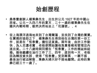 始創歷程
• 鼎泰豐創辦人楊秉彝先生，出生於公元 1927 年的中國山
西省。公元一九四八年的夏天，二十一歲的楊秉彝先生在
國共內戰時期，毅然決然地坐上「花蓮號」， 4
• 從上海漂洋過海地來到了台灣闖蕩，並找到了台灣的舅舅。
在舅媽的協助之下，楊秉彝先生得到他在台灣的第一份工
作，就是在「恆泰豐」擔任送貨員。兩年後，由於工作勤
快，為人忠濃老實，老板便開始讓他負責看帳和管理店內
進出貨。二十八歲時與同樣在「恆泰豐」工作的賴盆妹結
婚。婚後繼續在油行工作了三、四年，直到有一天，老板
因為轉投資失誤，使得「恆泰豐」受到牽累，一蹶不振，
最後油行被迫解散，秉彝夫婦只好不捨地離開。此時的秉
彝已經三十一歲了。
 