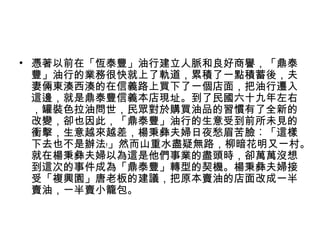 • 憑著以前在「恆泰豐」油行建立人脈和良好商譽，「鼎泰
豐」油行的業務很快就上了軌道，累積了一點積蓄後，夫
妻倆東湊西湊的在信義路上買下了一個店面，把油行遷入
這邊，就是鼎泰豐信義本店現址。到了民國六十九年左右
，罐裝色拉油問世，民眾對於購買油品的習慣有了全新的
改變，卻也因此，「鼎泰豐」油行的生意受到前所未見的
衝擊，生意越來越差，楊秉彝夫婦日夜愁眉苦臉︰「這樣
下去也不是辦法﹗」然而山重水盡疑無路，柳暗花明又一村。
就在楊秉彝夫婦以為這是他們事業的盡頭時，卻萬萬沒想
到這次的事件成為「鼎泰豐」轉型的契機。楊秉彝夫婦接
受「複興園」唐老板的建議，把原本賣油的店面改成一半
賣油，一半賣小籠包。
 