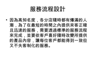 服務流程設計
• 因為高知名度，各分店隨時都有爆滿的人
潮，為了在最短的時間之內提供來客正確
且迅速的服務，需要透過標準的服務流程
來完成，並要依客戶喜好隨時改變所提供
的產品內容，讓每位客戶都能得到一致但
又不失客制化的服務。
 