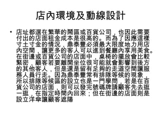 店內環境及動線設計
• 店址都選在繁華的鬧區或百貨公司，也因此需要
付出的店面租金成本是很高的。而為了因應這樣
寸土寸金的情況，鼎泰豐必須最大限度地力用店
內空間，讓更多的客人可以進到餐廳內享用美食。
在街邊或百貨公司的店面中，桌椅的擺放會比較
緊密，顧客若要離開坐位很可能就會影響到後方
的其他客人，但是還是留有足夠的走道空間讓服
務人員行走。因為鼎泰豐常有排隊等候的現象，
所以排隊等候區的設立也是一門學問，若是在百
貨公司的店面，則可以發完號碼牌請顧客先去逛
一逛，在指定時間內回來；但在街邊的店面則是
設立洋傘讓顧客遮陽
 