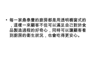 • 每一家鼎泰豐的廚房都是用透明櫥窗式的
，這樣一來顧客不但可以滿足自己對於食
品製造過程的好奇心，同時可以讓顧客看
到廚房的衛生狀況，也會吃得更安心。
 
