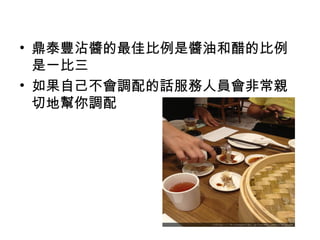 • 鼎泰豐沾醬的最佳比例是醬油和醋的比例
是一比三
• 如果自己不會調配的話服務人員會非常親
切地幫你調配
 