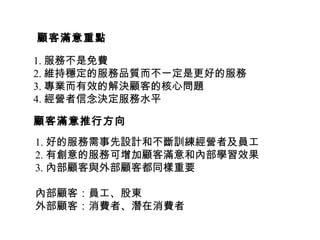 1. 服務不是免費
2. 維持穩定的服務品質而不一定是更好的服務
3. 專業而有效的解決顧客的核心問題
4. 經營者信念決定服務水平
顧客滿意重點
1. 好的服務需事先設計和不斷訓練經營者及員工
2. 有創意的服務可增加顧客滿意和內部學習效果
3. 內部顧客與外部顧客都同樣重要
內部顧客：員工、股東
外部顧客：消費者、潛在消費者
顧客滿意推行方向
 