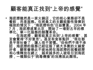 顧客能真正找到“上帝的感覺”
• 海底撈雖然是一家火鍋店，它的核心業務卻不是
餐飲，而是服務。在將員工的主觀能動性發揮到
極致的情況下，“海底撈特色”日益豐富。 2004 年
7 月，海底撈進軍北京，開始了一場對古早的標
準化、單一化服務的顛覆革命。
　　在海底撈，顧客能真正找到“上帝的感覺”，甚
至會覺得“不好意思”。甚至有食客點評，“現在都
是平等社會了，讓人很不習慣。”但他們不得不承
認，海底撈的服務已經征服了絕大多數的火鍋愛
好者，顧客會樂此不疲地將在海底撈的就餐經歷
和心情釋放在網上，越來越多的人被吸引到海底
撈，一種類似于“病毒傳播”的效應就此顯現。
 