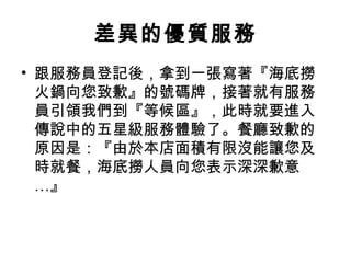 差異的優質服務
• 跟服務員登記後，拿到一張寫著『海底撈
火鍋向您致歉』的號碼牌，接著就有服務
員引領我們到『等候區』，此時就要進入
傳說中的五星級服務體驗了。餐廳致歉的
原因是：『由於本店面積有限沒能讓您及
時就餐，海底撈人員向您表示深深歉意
…』
 