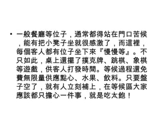 • 一般餐廳等位子，通常都得站在門口苦候
，能有把小凳子坐就很感激了，而這裡，
每個客人都有位子坐下來『慢慢等』。不
只如此，桌上還擺了撲克牌、跳棋、象棋
等遊戲，供客人打發時間。等候過程還免
費無限量供應點心、水果、飲料。只要盤
子空了，就有人立刻補上，在等候區大家
應該都只擔心一件事，就是吃太飽！
 