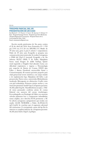 104 COMUNICACIONES LIBRES | CH. CITOGENÉTICA HUMANA
CH 19
TRISOMÍA PARCIAL DEL 6P,
PRESENTACIÓN DE UN CASO
San Martin E.1,4
, O. Pizarro1
, C. Cares2
, M. Aracena2
, E. Selman3
, P.
Sanz. 1
Hospital Santiago Oriente. 2
Hospital Luis Calvo Mackenna.
3
Hospital Regional de Concepción. 4
Hospital Clínico de la
Universidad de Chile, Chile.
Email: estsanmartin@gmail.com
Recién nacido pretérmino de 36s, parto cesárea
el 20 de abril del 2016, Sexo Femenino, P= 1.705
grs, T-40 cm, C.C-30 cm, APGAR-3–5. Madre de
29 años sana, gesta 2, para 0, aborto 1 (espontáneo).
Padre de 29 años sano. Ecografía se pesquisa una
comunicación interventricular.Se realiza Cariograma
y FISH del 22q11.2 (normal). Ecografía a las 36s
informa RCIU, OHA, T de Fallot, Hipoplasia
hueso nasal, Imagen de doble burbuja, Quiste
renal izquierdo y Doppler fetal alterado. Cursa con
dificultad respiratoria e ingresa a Neonatología
por sospecha de Atresia de Coanas, DSVD tipo
Fallot y Atresia Duodenal, microcefalia límite y
Cromosomopatía.Al examen paciente pequeño para
edad gestacional severo simétrico, con orejas rotadas
y de implantación baja. Hipoplasia del hélix y pit
preauricular.Nariz corta y antevertida.Blefarofimosis
moderada. Micrognatia no obstructiva. Cuello corto
con piel redundante. Primeros ortejos anchos y con
inserción proximal.Sandal Gap.Cariograma paciente:
46,XX,add(13)(q34). Nasofibrobroncoscopía y TAC
de senos paranasales confirma atresia de coanas
bilateral con ausencia del cavum rinofaringeo.
Ecocardiografía conTetralogía de Fallot con estenosis
valvular pulmonar leve y componente infundibular,
ramas amplias, arco derecho,VCSI persistente a AI.
Se solicita cariograma a progenitores que resulta con
madre: 46,XX NORMAL y Padre: 46,XY,t(6;13)
(p21.2;q34). Se concluye que el segmento adicional
del cromosoma 13 corresponde a parte del 6p. Por lo
anterior se completa informe de cariograma paciente:
46,XX,der(13)t(6;13)(p21.2;q34)pat.
Journal of Basic  Applied Genetics | 2016 | Volumen 27 | Issue 1 | Supp.
 