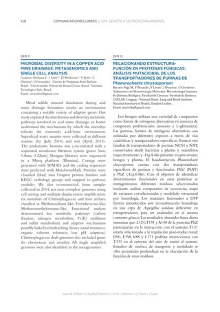 128 COMUNICACIONES LIBRES | GMI. GENÉTICA DE MICROORGANISMOS
GMI 12
RELACIONANDO ESTRUCTURA-
FUNCIÓN EN PROTEÍNAS FÚNGICAS:
ANÁLISIS MUTACIONAL DE LOS
TRANSPORTADORES DE PURINAS DE
Phanerochaete chrysosporium
Barraco Vega M1
, F Bonaudi1
, V Leone2
, J Dourron1
, G Cecchetto1
.
1
Laboratorio de Microbiología Molecular, Microbiología Instituto
de Química Biológica, Facultad de Ciencias-Facultad de Química,
UDELAR, Uruguay. 2
National Heart, Lung and Blood Institute,
National Institutes of Health, Estados Unidos.
Email: mariveba@gmail.com
Los hongos utilizan una variedad de compuestos
como fuente de nitrógeno alternativas en ausencia de
compuesto preferenciales (amonio y L-glutamina).
Las purinas, fuentes de nitrógeno alternativas, son
utilizadas por diferentes especies a través de vías
catabólicas y transportadores específicos. Existen tres
familias de transportadores de purinas: NCS1 y NAT,
conservados desde bacterias a plantas y mamíferos
respectivamente; y AzgA-like presente en procariotas,
hongos y plantas. El basidiomycota Phanerochaete
chrysosporium cuenta con dos transportadores
específicos de purinas y funcionales: PhU (NAT)
y PhZ (AzgA-like). Con el objetivo de identificar
determinantes funcionales en estas proteínas se
mutagenizaron diferentes residuos seleccionados
mediante análisis comparativo de secuencias, mapa
de variantes correlacionadas y modelado estructural
por homología. Los mutantes fusionados a GFP
fueron introducidos por recombinación homóloga
en una cepa de Aspergillus nidulans deficiente en
transportadores, para ser analizados en el mismo
contexto génico.Los resultados obtenidos hasta ahora
muestran que: L124,T131 y A148 de la proteína PhZ
participarían en la interacción con el sustrato;T131
estaría relacionado a la regulación post-traduccional;
D90, F158, V88 y L171 podrían interaccionar con
T131 en el entorno del sitio de unión al sustrato.
Estudios de cinética de transporte y modelado in
silico permitirán profundizar en la elucidación de la
función de estos residuos.
Journal of Basic  Applied Genetics | 2016 | Volumen 27 | Issue 1 | Supp.
GMI 11
MICROBIAL DIVERSITY IN A COPPER ACID
MINE DRAINAGE: METAGENOMICS AND
SINGLE CELL ANALYSIS
Cuadros-Orellana S1
, L Leite1,2
, JD Medeiros1,2
, V Pylro1
, G
Oliveira3
, G Fernandes1
. 1
Centro de Pesquisas René Rachou,
Brazil. 2
Universidade Federal de Minas Gerais, Brazil. 3
Instituto
Tecnológico Vale, Brazil.
Email: srcuadros@gmail.com
Metal sulfide mineral dissolution during acid
mine drainage formation creates an environment
containing a notable variety of adaptive genes. Our
studyexploredthedistributionanddiversitymetabolic
pathways involved in acid mine drainage, to better
understand the mechanisms by which the microbes
tolerate the extremely acid/toxic environment.
Superficial water samples were collected in different
seasons: dry (July, 2014) and wet (April, 2013).
The prokaryotic biomass was concentrated with a
sequential membrane filtration system (pores 3um,
0.8um, 0.22um). Shotgun libraries were sequenced
in a Miseq platform (Illumina). Contigs were
generated with SPADES and the coding sequences
were predicted with MetaGeneMark. Proteins were
classified (blast) into Uniprot protein families and
KEGG orthology groups and mapped to pathway
modules. We also reconstructed, from samples
collected in 2014, ten near-complete genomes using
cell sorting and multiple-displacement amplification:
six members of Chitnophagaceae and four archaea
classified as Methanosalsum-like, Fervidicoccus-like,
Methanomethylovorans-like. Functional analysis
demonstrated key metabolic pathways (carbon
fixation, nitrogen metabolism, Fe(II) oxidation
and sulfur metabolism) and adaptive mechanisms
possibly linked to bioleaching (heavy metal resistance,
organic solvents tolerance, low pH adaption).
Chitinophagaceae draft genomes also included genes
for chemotaxis and motility. All single amplified
genomes were also identified in the metagenomes.
 