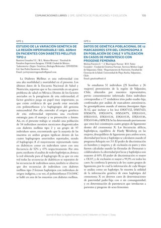 135COMUNICACIONES LIBRES | GPE. GENÉTICA DE POBLACIONES Y EVOLUCIÓN
Journal of Basic  Applied Genetics | 2016 | Volumen 27 | Issue 1 | Supp.
GPE 5
ESTUDIO DE LA VARIACIÓN GENÉTICA DE
LA REGIÓN HIPERVARIABLE I DEL ADNmt
EN PACIENTES CON DIABETES MELLITUS
TIPO 2
Ramírez González Y.I.1
, M.L. Muñoz Moreno2
. 1
Facultad de
Estudios Superiores Zaragoza, UNAM, Ciudad de México.
2
Laboratorio 1 Depto. Genética y Biología Molecular, CINVESTAV,
Col. San Pedro Zacatenco, México.
Email: yuritzyramirezgonzalez@gmail.com
La Diabetes Mellitus es una enfermedad con
una alta morbilidad y mortalidad en el presente. Los
últimos datos de la Encuesta Nacional de Salud y
Nutrición,reportan que se ha convertido en un grave
problema de salud en México. Dentro de los factores
asociados en la patogénesis de esta enfermedad, el
factor genético juega un papel muy importante, ya
que existe evidencia de que puede estar asociada
con polimorfismos y/o haplogrupos del genoma
mitocondrial. Por ello, entender el origen genético
de esta enfermedad representa una excelente
estrategia para el manejo y su prevención a futuro.
Así, en el presente trabajo se estudió una población
de 54 individuos mestizos mexicanos diagnosticados
con diabetes mellitus tipo 2 y un grupo de 97
individuos sanos, encontrando que la mayoría de las
muestras en ambos grupos tipifican dentro de los
cuatro haplogrupos amerindios reportados, siendo
el haplogrupo A el mayormente representado tanto
en diabéticos como en individuos sanos con una
frecuencia de 52% y 47% respectivamente. Por otra
parte,mediante el analísis de redes haplotípicas,destaca
la red obtenida para el haplogrupo B, ya que en esta
red todas las secuencias de diabéticos se separaron de
las secuencias de individuos sanos,también se observo
que dos secuencias de individuos con diabetes
mellitus tipo 2 forman haplotipos con individuos de
origen indígena, a su vez, el polimorfismos T16189C
se halló en una de las muestras con diabetes mellitus.
GPE 6
DATOS DE GENÉTICA POBLACIONAL DE 12
MARCADORES STR DEL CROMOSOMA X
EN POBLACIÓN DE CHILE Y UTILIZACIÓN
EN CASOS DE PARENTESCO CON
PROGENIE FEMENINA
Molina Fuentes G.1,2
, J. Manríquez Naveas1
, M.O. Yañez
González1
. 1
Unidad de Genética Forense, Servicio Médico Legal
de Valparaíso, Chile. 2
Departamento de Nutrición, Facultad de
Ciencias de la Salud, Universidad de Playa Ancha, Valparaíso,
Chile.
Email: gmolina@sml.cl
Se estudiaron 51 individuos (25 hombres y 26
mujeres) provenientes de la región de Valparaíso,
Chile, obtenidos por muestreo representativo,
previo consentimiento informado. Estos individuos
correspondían a 17 verdaderos tríos padre-madre-hija,
confirmados por análisis de marcadores autosómicos.
Se genotipificaron usando el sistema Investigator Argus
X-12, que incluye a los loci DXS7132, DXS7423,
DXS8378, DXS10074, DXS10079, DXS10101,
DXS10103, DXS10134, DXS10135, DXS10146,
DXS10148 y HPRTB.Se ha determinado previamente
que estos loci constituyen cuatro grupos de ligamiento
dentro del cromosoma X. Las frecuencias alélicas,
haplotípicas, equilibrio de Hardy Weinberg en las
mujeres,desequilibrio de ligamiento para ambos sexos,
diversidad por locus y haplotipo se calcularon usando el
programaArlequin ver 3.0.El poder de discriminación
en hombres y mujeres, y de exclusión en pares y tríos
fueron calculadas usando las fórmulas de Desmarais y
colaboradores.La diversidad por locus y haplotípica son
mayores al 60%. El poder de discriminación es mayor
a 1X105
,y de exclusión es mayor a 99,9% en todos los
casos.Se confirma la presencia de los cuatro grupos de
ligamiento, por lo cual la información de cada bloque
se analiza como un haplotipo. Se muestra la utilidad
de la información genética de estos haplotipos del
cromosoma X en diversos casos de determinaciones
de paternidad padre/hija con o sin consanguinidad,
y en determinación de parentescos que involucran a
parientes y progenie de sexo femenino.
 