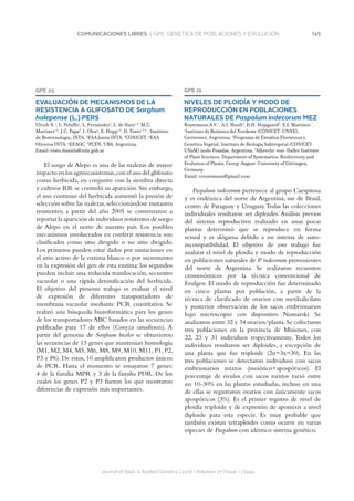 145COMUNICACIONES LIBRES | GPE. GENÉTICA DE POBLACIONES Y EVOLUCIÓN
Journal of Basic  Applied Genetics | 2016 | Volumen 27 | Issue 1 | Supp.
GPE 25
EVALUACIÓN DE MECANISMOS DE LA
RESISTENCIA A GLIFOSATO DE Sorghum
halepense (L.) PERS
Ulrich N.1
, L. Peluffo1
, L. Fernández2
, L. de Haro1,3
, M.C.
Martínez1,6
, J.C. Papa3
, I. Olea4
, E. Hopp1,6
, D. Tosto1,3,6
. 1
Instituto
de Biotecnología, INTA. 2
EAA Junín INTA. 3
CONICET. 4
EAA
Oliveros INTA. 5
EEAOC. 6
FCEN, UBA. Argentina.
Email: tosto.daniela@inta.gob.ar
El sorgo de Alepo es una de las malezas de mayor
impacto en los agroecosistemas,con el uso del glifosato
como herbicida, en conjunto con la siembra directa
y cultivos RR se controló su aparición. Sin embargo,
el uso continuo del herbicida aumentó la presión de
selección sobre las malezas, seleccionándose mutantes
resistentes; a partir del año 2005 se comenzaron a
reportar la aparición de individuos resistentes de sorgo
de Alepo en el norte de nuestro país. Los posibles
mecanismos involucrados en conferir resistencia son
clasificados como sitio dirigido o no sitio dirigido.
Los primeros pueden estar dados por mutaciones en
el sitio activo de la enzima blanco o por incremento
en la expresión del gen de esta enzima; los segundos
pueden incluir una reducida translocación, secuestro
vacuolar o una rápida detoxificación del herbicida.
El objetivo del presente trabajo es evaluar el nivel
de expresión de diferentes transportadores de
membrana vacuolar mediante PCR cuantitativa. Se
realizó una búsqueda bioinformática para los genes
de los transportadores ABC basados en las secuencias
publicadas para 17 de ellos (Conyza canadiensis). A
partir del genoma de Sorghum bicolor se obtuvieron
las secuencias de 13 genes que mantenían homología
(M1, M2, M4, M5, M6, M8, M9, M10, M11, P1, P2,
P3 y P6). De estos, 10 amplificaron productos únicos
de PCR. Hasta el momento se ensayaron 7 genes:
4 de la familia MPR y 3 de la familia PDR. De los
cuales los genes P2 y P3 fueron los que mostraron
diferencias de expresión más importantes.
GPE 26
NIVELES DE PLOIDÍA Y MODO DE
REPRODUCCIÓN EN POBLACIONES
NATURALES DE Paspalum indecorum MEZ
Reutemann A.V.1
, A.I. Honfi2
, D.H. Hojsgaard3
, E.J. Martínez1
.
1
Instituto de Botánica del Nordeste (CONICET-UNNE),
Corrientes, Argentina. 2
Programa de Estudios Florísticos y
Genética Vegetal, Instituto de Biología Subtropical (CONICET-
UNaM) nodo Posadas, Argentina. 3
Albrecht-von-Haller Institute
of Plant Sciences, Department of Systematics, Biodiversity and
Evolution of Plants, Georg-August-University of Göttingen,
Germany.
Email: vreutemann@gmail.com
Paspalum indecorum pertenece al grupo Caespitosa
y es endémica del norte de Argentina, sur de Brasil,
centro de Paraguay y Uruguay.Todas las colecciones
individuales resultaron ser diploides. Análisis previos
del sistema reproductivo realizado en unas pocas
plantas determinó que se reproduce en forma
sexual y es alógama debido a un sistema de auto-
incompatibilidad. El objetivo de este trabajo fue
analizar el nivel de ploidía y modo de reproducción
en poblaciones naturales de P. indecorum provenientes
del norte de Argentina. Se realizaron recuentos
cromosómicos por la técnica convencional de
Feulgen. El modo de reproducción fue determinado
en cinco plantas por población, a partir de la
técnica de clarificado de ovarios con metilsalicilato
y posterior observación de los sacos embrionarios
bajo microscopio con dispositivo Nomarski. Se
analizaron entre 32 y 34 ovarios/planta.Se colectaron
tres poblaciones en la provincia de Misiones, con
22, 23 y 31 individuos respectivamente. Todos los
individuos resultaron ser diploides, a excepción de
una planta que fue triploide (2n=3x=30). En las
tres poblaciones se detectaron individuos con sacos
embrionarios mixtos (meiótico+apospóricos). El
porcentaje de óvulos con sacos mixtos varió entre
un 10-30% en las plantas estudiadas, incluso en una
de ellas se registraron ovarios con únicamente sacos
apospóricos (3%). Es el primer registro de nivel de
ploidía triploide y de expresión de apomixis a nivel
diploide para esta especie. Es muy probable que
también existan tetraploides como ocurre en varias
especies de Paspalum con idéntico sistema genético.
 