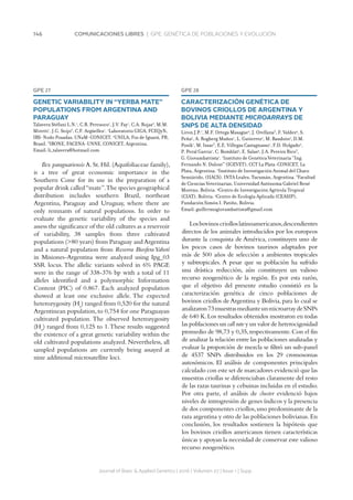 146 COMUNICACIONES LIBRES | GPE. GENÉTICA DE POBLACIONES Y EVOLUCIÓN
GPE 27
GENETIC VARIABILITY IN “YERBA MATE”
POPULATIONS FROM ARGENTINA AND
PARAGUAY
Talavera Stéfani L.N.1
, C.B. Percuoco1
, J.V. Fay1
, C.A. Rojas2
, M.M.
Miretti1
, J.G. Seijo3
, C.F. Argüelles1
. 1
Laboratorio GIGA, FCEQyN,
IBS-Nodo Posadas, UNaM-CONICET. 2
UNILA, Foz de Iguazú, PR,
Brasil. 3
IBONE, FACENA-UNNE, CONICET, Argentina.
Email: li_talavera@hotmail.com
Ilex paraguariensis A. St. Hil. (Aquifoliaceae family),
is a tree of great economic importance in the
Southern Cone for its use in the preparation of a
popular drink called“mate”.The species geographical
distribution includes southern Brazil, northeast
Argentina, Paraguay and Uruguay, where there are
only remnants of natural populations. In order to
evaluate the genetic variability of the species and
assess the significance of the old cultures as a reservoir
of variability, 38 samples from three cultivated
populations (80 years) from Paraguay and Argentina
and a natural population from Reserva Biosfera Yabotí
in Misiones-Argentina were analyzed using Ipg_03
SSR locus. The allelic variants solved in 6% PAGE
were in the range of 338-376 bp with a total of 11
alleles identified and a polymorphic Information
Content (PIC) of 0.867. Each analyzed population
showed at least one exclusive allele. The expected
heterozygosity (He
) ranged from 0,520 for the natural
Argentinean population,to 0,754 for one Paraguayan
cultivated population. The observed heterozygosity
(Ho
) ranged from 0,125 to 1.These results suggested
the existence of a great genetic variability within the
old cultivated populations analyzed. Nevertheless, all
sampled populations are currently being assayed at
nine additional microsatellite loci.
Journal of Basic  Applied Genetics | 2016 | Volumen 27 | Issue 1 | Supp.
GPE 28
CARACTERIZACIÓN GENÉTICA DE
BOVINOS CRIOLLOS DE ARGENTINA Y
BOLIVIA MEDIANTE MICROARRAYS DE
SNPS DE ALTA DENSIDAD
Liron J.P.1
, M.F. Ortega Masague2
, J. Orellana3
, F. Valdez4
, S.
Peña5
, A. Rogberg Muñoz1
, L. Gutierrez2
, M. Baudoin5
, D.M.
Posik1
, M. Issac3
, E.E. Villegas Castagnasso1
, F.D. Holgado2
,
P. Peral Garcia1
, C. Bomblat5
, E. Salas4
, J.A. Pereira Rico3
,
G. Giovambattista1
. 1
Instituto de Genética Veterinaria “Ing.
Fernando N. Dulout” (IGEVET), CCT La Plata-CONICET, La
Plata, Argentina. 2
Instituto de Investigación Animal del Chaco
Semiárido, (IIACS), INTA Leales, Tucumán, Argentina. 3
Facultad
de Ciencias Veterinarias, Universidad Autónoma Gabriel René
Moreno, Bolivia. 4
Centro de Investigación Agrícola Tropical
(CIAT), Bolivia. 5
Centro de Ecología Aplicada (CEASIP),
Fundación Simón I. Patiño, Bolivia.
Email: guillermogiovambattista@gmail.com
Losbovinoscriolloslatinoamericanos,descendientes
directos de los animales introducidos por los europeos
durante la conquista de América, constituyen uno de
los pocos casos de bovinos taurinos adaptados por
más de 500 años de selección a ambientes tropicales
y subtropicales. A pesar que su población ha sufrido
una drástica reducción, aún constituyen un valioso
recurso zoogenético de la región. Es por esta razón,
que el objetivo del presente estudio consistió en la
caracterización genética de cinco poblaciones de
bovinos criollos de Argentina y Bolivia, para lo cual se
analizaron73muestrasmedianteunmicroarraydeSNPs
de 640 K.Los resultados obtenidos mostraron en todas
las poblaciones un call rate y un valor de heterocigosidad
promedio de 98,73 y 0,35,respectivamente.Con el fin
de analizar la relación entre las poblaciones analizadas y
evaluar la proporción de mezcla se filtró un sub-panel
de 4537 SNPs distribuidos en los 29 cromosomas
autosómicos. El análisis de componentes principales
calculado con este set de marcadores evidenció que las
muestras criollas se diferenciaban claramente del resto
de las razas taurinas y cebuinas incluidas en el estudio.
Por otra parte, el análisis de cluster evidenció bajos
niveles de introgresión de genes índicos y la presencia
de dos componentes criollos,uno predominante de la
raza argentina y otro de las poblaciones bolivianas.En
conclusión, los resultados sostienen la hipótesis que
los bovinos criollos americanos tienen características
únicas y apoyan la necesidad de conservar este valioso
recurso zoogenético.
 